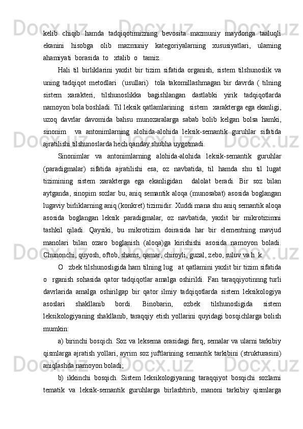 kelib   chiqib   hamda   tadqiqotimizning   bevosita   mazmuniy   maydonga   taaluqli
ekanini     hisobga     olib     mazmuniy     kategoriyalarning     xususiyatlari,     ularning
ahamiyati  borasida  to xtalib  o tamiz.      
Hali   til   birliklarini   yaxlit   bir   tizim   sifatida   organish,   sistem   tilshunoslik   va	

uning   tadqiqot   metodlari     (usullari)     tola   takomillashmagan   bir   davrda   (   tilning	

sistem   xarakteri,   tilshunoslikka   bagishlangan   dastlabki   yirik   tadqiqotlarda

namoyon bola boshladi. Til leksik qatlamlarining   sistem   xarakterga ega ekanligi,	

uzoq   davrlar   davomida   bahsu   munozaralarga   sabab   bolib   kelgan   bolsa   hamki,	
 
sinonim     va   antonimlarning   alohida-alohida   leksik-semantik   guruhlar   sifatida
ajratilishi tilshunoslarda hech qanday shubha uygotmadi.	

Sinonimlar   va   antonimlarning   alohida-alohida   leksik-semantik   guruhlar
(paradigmalar)   sifatida   ajratilishi   esa,   oz   navbatida,   til   hamda   shu   til   lugat	
 
tizimining   sistem   xarakterga   ega   ekanligidan     dalolat   beradi.   Bir   soz   bilan	

aytganda, sinopim sozlar  bu, aniq semantik aloqa (munosabat) asosida boglangan	
 
lugaviy birliklarning aniq (konkret) tizimidir. Xuddi mana shu aniq semantik aloqa	

asosida   boglangan   leksik   paradigmalar,   oz   navbatida,   yaxlit   bir   mikrotizimni	
 
tashkil   qiladi.   Qaysiki,   bu   mikrotizim   doirasida   har   bir   elementning   mavjud
manolari   bilan   ozaro   boglanish   (aloqa)ga   kirishishi   asosida   namoyon   boladi.	
   
Chunonchi, quyosh, oftob, shams, qamar, chiroyli, guzal, zebo, suluv va h. k.
O zbek tilshunosligida ham tilning lug at qatlamini yaxlit bir tizim sifatida	
 
o rganish   sohasida   qator   tadqiqotlar   amalga   oshirildi.  	
 Fan   taraqqiyotinnng   turli
davrlarida   amalga   oshirilgap   bir   qator   ilmiy   tadqiqotlarda   sistem   leksikologiya
asoslari   shakllanib   bordi.   Binobarin,   ozbek   tilshunosligida   sistem	

leksikologiyaning shakllanib, taraqqiy etish yollarini quyidagi bosqichlarga bolish	
 
mumkin:
a) birinchi bosqich. Soz va leksema orasidagi farq, semalar va ularni tarkibiy	

qismlarga ajratish  yollari, ayrim  soz  juftlarining  semantik  tarkibini   (strukturasini)	
 
aniqlashda namoyon boladi;	

b)   ikkinchi   bosqich.   Sistem   leksikologiyaning   taraqqiyot   bosqichi   sozlarni	

tematik   va   leksik-semantik   guruhlarga   birlashtirib,   manoni   tarkibiy   qismlarga	
 