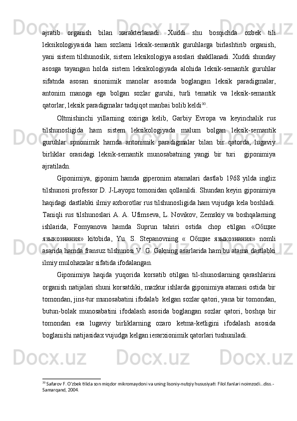 ajratib   organish   bilan   xarakterlanadi.   Xuddi   shu   bosqichda   ozbek   tili 
leksikologiyasida   ham   sozlarni   leksik-semantik   guruhlarga   birlashtirib   organish,	
 
yani sistem tilshunoslik, sistem leksikologiya asoslari shakllanadi. Xuddi shunday	

asosga   tayangan   holda   sistem   leksikologiyada   alohida   leksik-semantik   guruhlar
sifatnda   asosan   sinonimik   manolar   asosnda   boglangan   leksik   paradigmalar,	
 
antonim   manoga   ega   bolgan   sozlar   guruhi,   turli   tematik   va   leksik-semantik	
  
qatorlar, leksik paradigmalar tadqiqot manbai bolib keldi	
 30
.
Oltmishinchi   yillarning   oxiriga   kelib,   Garbiy   Evropa   va   keyinchalik   rus

tilshunosligida   ham   sistem   leksikologiyada   malum   bolgan   leksik-semantik	
 
guruhlar   spnonimik   hamda   antonimik   paradigmalar   bilan   bir   qatorda,   lugaviy	

birliklar   orasidagi   leksik-semantik   munosabatning   yangi   bir   turi     giponimiya	

ajratiladn.
Giponimiya,   giponim   hamda   giperonim   atamalari   dastlab   1968   yilda   ingliz
tilshunosi professor D. J-Layopz tomonidan qollanildi. Shundan keyin giponimiya	

haqidagi dastlabki ilmiy axborotlar rus tilshunosligida ham vujudga kela boshladi.
Taniqli   rus  tilshunoslari  A.  A. Ufimseva,  L. Novikov,  Zemskiy  va  boshqalarning
ishlarida,   Fomyanova   hamda   Suprun   tahriri   ostida   chop   etilgan   «Общие
языкознания»   kitobida,   Yu.   S.   Stepanovning   «   Общие   языкознания»   nomli
asarida hamda fransuz tilshunosi V. G. Gakning asarlarida ham bu atama dastlabki
ilmiy mulohazalar sifatida ifodalangan.
Giponimiya   haqida   yuqorida   korsatib   otilgan   til-shunoslarning   qarashlarini	
 
organish natijalari shuni korsatdiki, mazkur ishlarda giponimiya atamasi ostida bir	
 
tomondan, jins-tur munosabatini ifodalab  kelgan sozlar qatori, yana bir tomondan,	

butun-bolak   munosabatini   ifodalash   asosida   boglangan   sozlar   qatori,   boshqa   bir	
  
tomondan   esa   lugaviy   birliklarning   ozaro   ketma-ketligini   ifodalash   asosida	
 
boglanishi natijasidax vujudga kelgan ierarxionimik qatorlari tushuniladi. 	

30
 Safarov F. O'zbek tilida son miqdor mikromaydoni va uning lisoniy-nutqiy hususiyati: Filol.fanlari noimzodi…diss.-
Samarqand, 2004. 