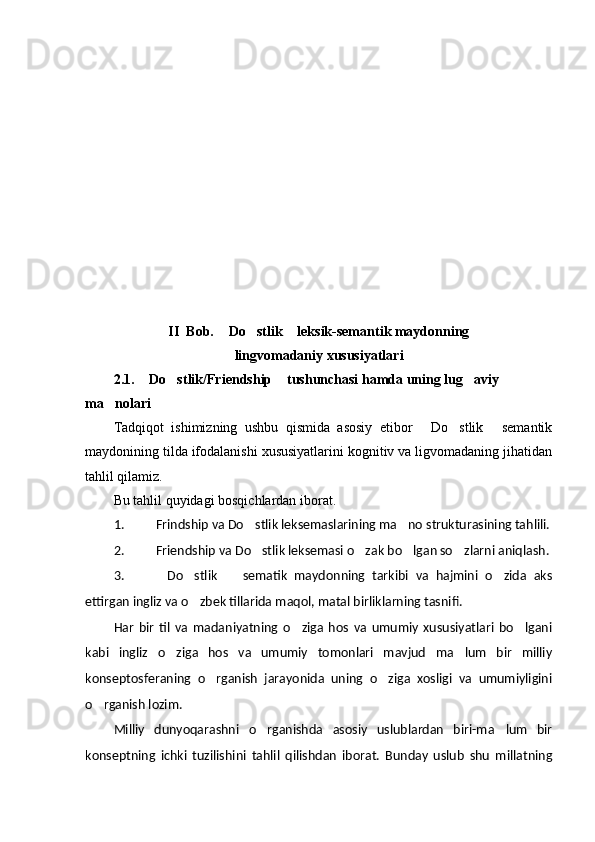 II   Bob.   Do stlik  leksik-semantik maydonning  
lingvomadaniy xususiyatlari
2.1.  Do stlik/Friendship  tushunchasi hamda uning lug aviy 	
   
ma nolari	

Tadqiqot   ishimizning   ushbu   qismida   asosiy   etibor   Do stlik   semantik	
  
maydonining tilda ifodalanishi xususiyatlarini kognitiv va ligvomadaning jihatidan
tahlil qilamiz.
Bu tahlil quyidagi bosqichlardan iborat. 
1. Frindship va Do stlik leksemaslarining ma no strukturasining tahlili.	
 
2. Friendship va Do stlik leksemasi o zak bo lgan so zlarni aniqlash. 
   
3. Do stlik     sematik   maydonning   tarkibi   va   hajmini   o zida   aks	
   
ettirgan ingliz va o zbek tillarida maqol, matal birliklarning tasnifi.	

Har   bir   til   va   madaniyatning   o ziga   hos   va   umumiy   xususiyatlari   bo lgani	
 
kabi   ingliz   o ziga   hos   va   umumiy   tomonlari   mavjud   ma lum   bir   milliy	
 
konseptosferaning   o rganish   jarayonida   uning   o ziga   xosligi   va   umumiyligini	
 
o rganish lozim.	

Milliy   dunyoqarashni   o rganishda   asosiy   uslublardan   biri-ma lum   bir	
 
konseptning   ichki   tuzilishini   tahlil   qilishdan   iborat.   Bunday   uslub   shu   millatning 