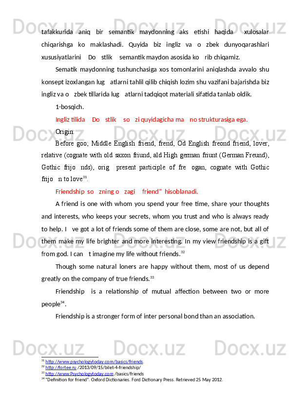 tafakkurida   aniq   bir   semantik   maydonning   aks   etishi   haqida   xulosalar
chiqarishga   ko maklashadi.   Quyida   biz   ingliz   va   o zbek   dunyoqarashlari	
 
xususiyatlarini  Do stlik  semantik maydon asosida ko rib chiqamiz.
   
Sematik   maydonning   tushunchasiga   xos   tomonlarini   aniqlashda   avvalo   shu
konsept izoxlangan lug atlarni tahlil qilib chiqish lozim shu vazifani bajarishda biz	

ingliz va o zbek tillarida lug atlarni tadqiqot materiali sifatida tanlab oldik.	
 
1-bosqich.
Ingliz tilida  Do stlik  so zi quyidagicha ma no strukturasiga ega.	
    
Origin:
Before   goo;   Middle   English   friend,   frend,   Od   English   freond   friend,   lover,
relative (cognate with old saxon friund, ald High german friunt (German Freund),
Gothic   frijo nds),   orig     present   participle   of   fre ogan,   cognate   with   Gothic	
 
frijo n to love	
 31
.
Friendship   so zning o zagi 	
   friend ”    hisoblanadi.
A   friend   is   one   with   whom   you   spend   your   free   time,   share   your   thoughts
and interests, who keeps your secrets, whom you trust and who is always ready
to help. I ve got a lot of friends some of them are close, some are not, but all of	

them make my life  brighter and more interesting.  In  my view friendship is a gift
from god. I can t imagine my life without friends.	
 32
Though   some   natural   loners   are   happy   without   them,   most   of   us   depend
greatly on the company of true friends. 33
Friendship     is   a   relationship   of   mutual   affection   between   two   or   more
people 34
.
Friendship is a stronger form of inter personal bond than an association. 
31
  http://www.psychologytoday.com/basics/friends .  
32
  http://fortee.ru  /2013/09/15/bilet-4-friendship/
33
  http://www.Psychologytoday.com  /basics/friends  
34
 “Definition for friend”. Oxford Dictionaries. Ford Dictionary Press. Retrieved 25 May 2012. 