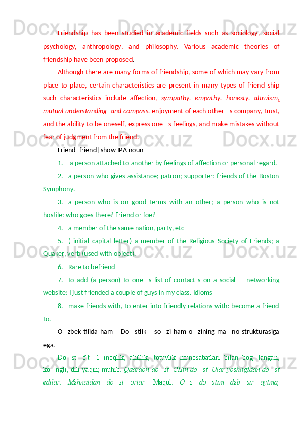 Friendship   has   been   studied   in   academic   fields   such   as   sociology,   social
psychology,   anthropology,   and   philosophy.   Various   academic   theories   of
friendship have been proposed .
Although there are many forms of friendship, some of which may vary from
place   to   place,   certain   characteristics   are   present   in   many   types   of   friend   ship
such   characteristics   include   affection,   sympathy,   empathy,   honesty,   altruism ,
mutual understanding  and compass,  enjoyment of each other s company, trust,
and the ability to be oneself, express one s feelings, and make mistakes without	

fear of judgment from the friend. 
Friend [friend] show IPA noun
1.   a person attached to another by feelings of affection or personal regard.
2. a person who gives assistance;  patron; supporter: friends of  the Boston
Symphony.
3. a   person   who   is   on   good   terms   with   an   other;   a   person   who   is   not
hostile: who goes there? Friend or foe? 
4. a member of the same nation, party, etc 
5. (   initial   capital   letter)   a   member   of   the   Religious   Society   of   Friends;   a
Quaker, verb (used with object).
6. Rare to befriend 
7. to   add   (a   person)   to   one s   list   of   contact   s   on   a   social     networking	
 
website: I just friended a couple of guys in my class. Idioms
8. make friends with, to enter into friendly relations with: become a friend
to.
O zbek   tilida   ham   Do stlik   so zi   ham   o zining   ma no   strukturasiga	
      
ega.
Do st   [f-t]   1   inoqlik,   ahillik,   totuvlik   munosabatlari   bilan   bog langan,
 
ko ngli, dili yaqin; muhib. 	
 Qadrdon do st. CHin do st. Ular yoshligidan do st	  
edilar.   Mehnatdan   do st   ortar.  	
 Maqol.   O z   do stim   deb   sir   aytma,	  