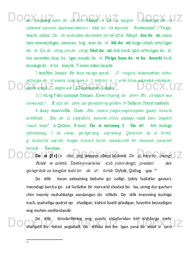 do stingning   ham   do sti   bor.    Maqol.   //   Do st   halqlar     Ishimizga   do st	  
odamlar suyunib, dushman ketsin o tday bo lib kuyunib. 	
   Rustamxon . / 	 Y a qin,
tanish, oshno.   Do sti nodondan dushmani ziyrak afzal. 	
 Maqol.   Jon do sti  	 jonini
ham  ayamaydigan, samimiy,  beg araz do st.  	
  Ish  do sti	   birga ishlab  orttirilgan
do st.  	
 Ish do sting jon do sting.  	  Mol do sti	   oldi berdi qilib orttirilgan do st,	
bor   narsadan   ilinji   bo lgan   yuzaki   do st.  	
  Piriga   ham   do st   bo lmaydi	    hech
kimsaga do st bo lmaydi. Yomon odam haqida.	
 
2   tarafdor,   homiy.   Bir   kuni   menga   qarab:   O rtoqjon,   hukumatimiz   xotin-	
 
qizlarga   do st   emish,   ular   ham   o z   ixtiyori,   o z   erki   bilan   odamdek   yashasin,	
  
deyar emish... - degan edi.	
   S.Zunnunova, Gulxan.
3 (1-sh.eg.f-da) murojaat formasi.  Kamol toping, do stim!- Ho sh taqsir nea	
 
xomushsiz!   E, aziz do stim, sal qiynalibroq qoldim.	
   N.Safarov, Hayot maktabi. 
4   diniy   tasavvufda:   Xudo.   Har   zamon   yaqin-yaqinroqdan   gadoy   tovushi
eshitiladi:   Hey   do st,   shaydullo,   banomi   olloh,   sadaqa   raddi   balo,   baqavli
 
rasuli   hudo .
   A.Qahhor,   Bemor.   Do st   tortmoq   1   Do st!  	    deb   xudoga
yolvormoq;   2   ko chma,   qichqirmoq,   sayramoq.   Qumrilar   do st   tortib,	
 
g azaloylar   sayrab,   boqqa   oroyish   berib,   namasozlik   bir   munosib   yarashib	

turibdi.    Ravshan .	
 
Do st  [f-t]
  (o -cho ziq) tasanno, ofarin bildiradi. 	  Do st, kam bo lmang!	 
  Rohat ni   eshitib,   Tantiboyvachcha   ezib   yubordingiz,   jonidan!     deb	
     
qichqiribdi va bangilar kabi bir  do st!  tortdi. 	
   Oybek, Qutlug  qon. 	 35
Do stlik   inson   axloqining   beba	
  h o   go zalligi,   ijobiy   fazilatlar   gavxari.	
Insondagi barcha go zal fazilatlar bir marvarid shodasi bo lsa, uning dur-gavhari	
 
chin   insoniy   muhabbatga   asoslangan   do stlikdir.   Do stlik   insonning   kuchiga	
 
kuch, qudratiga qudrat qo shadigan, kishini baxtli qiladigan, hayotini bezaydigan	

eng muhim omillardandir.
Do stlik   birodarlikning   eng   yaxshi   xislatlaridan   biri   kishilarga   mehr	
 
shafqatli   bo lishini   anglatadi.   Do stlikka   xos   bo lgan   yana   bir   xislat   o zaro	
   
35
  