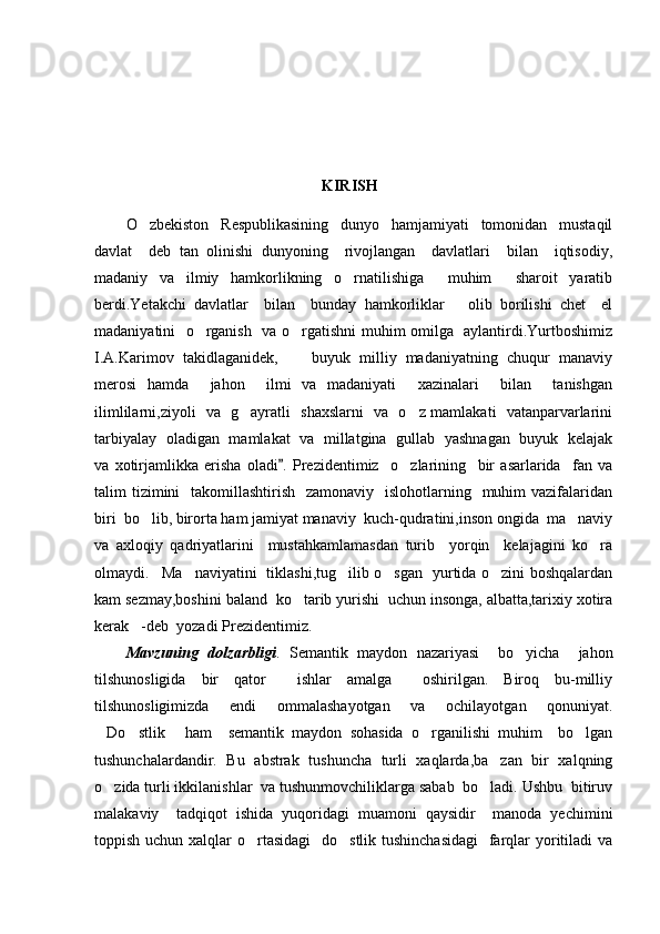 KIRISH
O zbekiston     Respublikasining     dunyo     hamjamiyati     tomonidan     mustaqil
davlat     deb   tan   olinishi   dunyoning     rivojlangan     davlatlari     bilan     iqtisodiy,
madaniy   va   ilmiy   hamkorlikning   o rnatilishiga     muhim     sharoit   yaratib	

berdi.Yetakchi   davlatlar     bilan     bunday   hamkorliklar       olib   borilishi   chet     el
madaniyatini   o rganish   va o rgatishni muhim omilga   aylantirdi.Yurtboshimiz	
 
I.A.Karimov  takidlaganidek,   buyuk  milliy  madaniyatning  chuqur  manaviy	

merosi   hamda     jahon     ilmi   va   madaniyati     xazinalari     bilan     tanishgan
ilimlilarni,ziyoli   va   g ayratli   shaxslarni   va   o z mamlakati   vatanparvarlarini	
 
tarbiyalay   oladigan   mamlakat   va   millatgina   gullab   yashnagan   buyuk   kelajak
va   xotirjamlikka   erisha   oladi .	
   Prezidentimiz     o zlarining     bir   asarlarida     fan   va	
talim  tizimini    takomillashtirish    zamonaviy   islohotlarning   muhim  vazifalaridan
biri  bo lib, birorta ham jamiyat manaviy  kuch-qudratini,inson ongida  ma naviy	
 
va   axloqiy   qadriyatlarini     mustahkamlamasdan   turib     yorqin     kelajagini   ko ra	

olmaydi. Ma naviyatini   tiklashi,tug ilib o sgan   yurtida o zini boshqalardan	
    
kam sezmay,boshini baland  ko tarib yurishi  uchun insonga, albatta,tarixiy xotira	

kerak -deb  yozadi Prezidentimiz.	

Mavzuning   dolzarbligi .   Semantik   maydon   nazariyasi     bo yicha     jahon	

tilshunosligida   bir   qator     ishlar   amalga     oshirilgan.   Biroq   bu-milliy
tilshunosligimizda   endi   ommalashayotgan   va   ochilayotgan   qonuniyat.
Do stlik   ham     semantik   maydon   sohasida   o rganilishi   muhim     bo lgan	
    
tushunchalardandir.   Bu   abstrak   tushuncha   turli   xaqlarda,ba zan   bir   xalqning	

o zida turli ikkilanishlar  va tushunmovchiliklarga sabab  bo ladi. Ushbu  bitiruv	
 
malakaviy     tadqiqot   ishida   yuqoridagi   muamoni   qaysidir     manoda   yechimini
toppish uchun xalqlar  o rtasidagi    do stlik tushinchasidagi    farqlar yoritiladi  va	
  