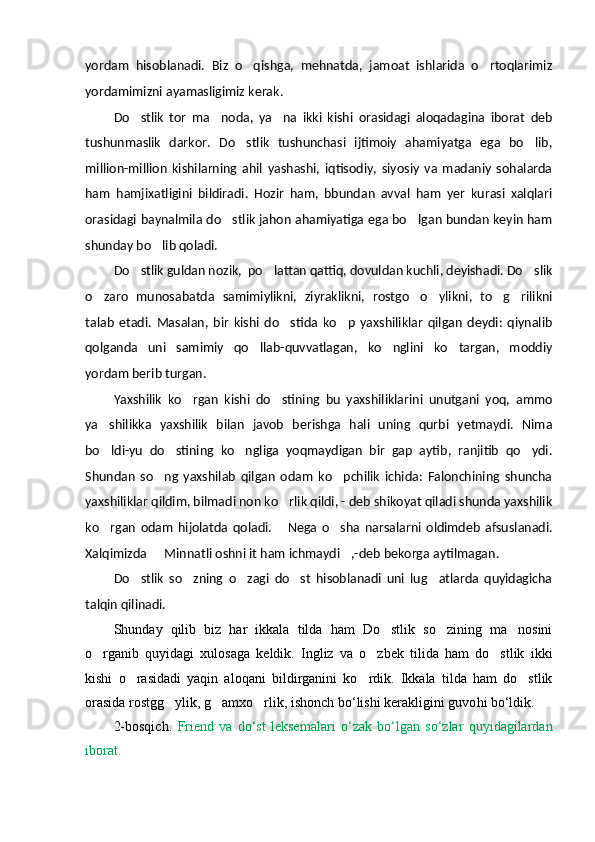 yordam   hisoblanadi.   Biz   o qishga,   mehnatda,   jamoat   ishlarida   o rtoqlarimiz 
yordamimizni ayamasligimiz kerak.
Do stlik   tor   ma noda,   ya na   ikki   kishi   orasidagi   aloqadagina   iborat   deb	
  
tushunmaslik   darkor.   Do stlik   tushunchasi   ijtimoiy   ahamiyatga   ega   bo lib,	
 
million-million   kishilarning   ahil   yashashi,   iqtisodiy,   siyosiy   va   madaniy   sohalarda
ham   hamjixatligini   bildiradi.   Hozir   ham,   bbundan   avval   ham   yer   kurasi   xalqlari
orasidagi baynalmila do stlik jahon ahamiyatiga ega bo lgan bundan keyin ham	
 
shunday bo lib qoladi. 	

Do stlik guldan nozik,  po lattan qattiq, dovuldan kuchli, deyishadi. Do slik	
  
o zaro   munosabatda   samimiylikni,   zi	
 y raklikni,   rostgo o ylikni,   to g rilikni	   
talab   etadi.   Masalan,   bir   kishi   do stida   ko p   yaxshiliklar   qilgan   deydi:   qiynalib	
 
qolganda   uni   samimiy   qo llab-quvvatlagan,   ko nglini   ko targan,   moddiy	
  
yordam berib turgan. 
Yaxshilik   ko rgan   kishi   do stining   bu   yaxshiliklarini   unutgani   yoq,   ammo	
 
ya shilikka   yaxshilik   bilan   javob   berishga   hali   uning   qurbi   yetmaydi.   Nima	

bo ldi-yu   do stining   ko ngliga   yoqmaydigan   bir   gap   aytib,   ranjitib   qo ydi.
   
Shundan   so ng   yaxshilab   qilgan   odam   ko pchilik   ichida:   Falonchining   shuncha	
 
yaxshiliklar qildim, bilmadi non ko rlik qildi, - deb shikoyat qiladi shunda yaxshilik	

ko rgan   odam   hijolatda   qoladi.   Nega   o sha   narsalarni   oldimdeb   afsuslanadi.	
  
Xalqimizda   Minnatli oshni it ham ichmaydi ,-deb bekorga aytilmagan. 	
 
Do stlik   so zning   o zagi   do st   hisoblanadi   uni   lug atlarda   quyidagicha	
    
talqin qilinadi.
S h unday   qilib   biz   har   ikkala   tilda   ham   Do stlik   so zining   ma nosini	
  
o rganib   quyidagi   xulosaga   keldik.   Ingliz   va   o zbek   tilida   ham   do stlik   ikki	
  
kishi   o rasidadi   yaqin   aloqani   bildirganini   ko rdik.   Ikkala   tilda   ham   do stlik	
  
orasida rostgg ylik, g amxo rlik, ishonch bo‘lishi kerakligini guvo	
   h i bo‘ldik. 
2-bosqich.   Friend   va   do‘st   leksema lari   o‘zak   bo‘lgan   so‘zlar   quyidagilardan
iborat. 
