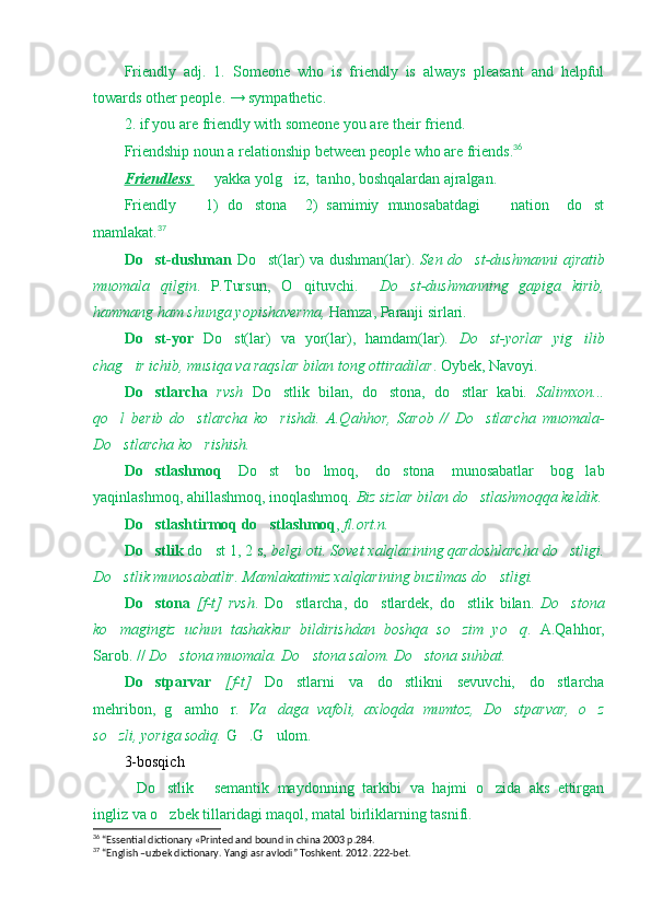 Friendly   adj.   1.   Someone   who   is   friendly   is   always   pleasant   and   helpful
towards other people. → sympathetic.
2. if you are friendly with someone you are their friend.
Friendship noun a relationship between people who are friends. 36
Friendless     yakka yolg iz,  tanho, boshqalardan ajralgan.	
Friendly     1)   do stona     2)   samimiy   munosabatdagi     nation     do st	
   
mamlakat. 37
Do st-dushman	
   Do st(lar)  va dushman(lar).  	 Sen do st-dushmanni  ajratib	
muomala   qilgin .   P.Tursun,   O qituvchi.    	
 Do st-dushmanning   gapiga   kirib,	
hammang ham shunga yopishaverma,  Hamza, Paranji sirlari.
Do st-yor	
   Do st(lar)   va   yor(lar),   hamdam(lar).  	 Do st-yorlar   yig ilib	 
chag ir ichib, musiqa va raqslar bilan tong ottiradilar	
 . Oybek, Navoyi.
Do stlarcha	
   rvsh   Do stlik   bilan,   do stona,   do stlar   kabi.  	   Salimxon...
qo l   berib   do stlarcha   ko rishdi.   A.Qahhor,   Sarob   //   Do stlarcha   muomala-	
   
Do stlarcha ko rishish.
 
Do stlashmoq	
   Do st   bo lmoq,   do stona   munosabatlar   bog lab	   
yaqinlashmoq, ahillashmoq, inoqlashmoq.  Biz sizlar bilan do stlashmoqqa keldik.	

Do stlashtirmoq do stlashmoq	
  ,  fl.ort.n.
Do stlik
  do st 1, 2 s, 	 belgi oti. Sovet xalqlarining qardoshlarcha do stligi.	
Do stlik munosabatlir. Mamlakatimiz xalqlarining buzilmas do stligi. 	
 
Do stona	
   [f-t]   rvsh .   Do stlarcha,   do stlardek,   do stlik   bilan.  	   Do stona	
ko magingiz   uchun   tashakkur   bildirishdan   boshqa   so zim   yo q	
   .   A.Qahhor,
Sarob. //  Do stona muomala. Do stona salom. Do stona suhbat.	
  
Do stparvar  	
 [f-t]   Do stlarni   va   do stlikni   sevuvchi,   do stlarcha	  
mehribon,   g amho r.  	
  Va daga   vafoli,   axloqda   mumtoz,   Do stparvar,   o z	  
so zli, yoriga sodiq. 	
 G .G ulom.	 
3-bosqich
Do stlik   semantik   maydonning   tarkibi   va   hajmi   o zida   aks   ettirgan	
   
ingliz va o zbek tillaridagi maqol, matal birliklarning tasnifi.	

36
 “Essential dictionary «Printed and bound in china 2003 p.284.
37
 “English –uzbek dictionary. Yangi asr avlodi” Toshkent. 2012. 222-bet. 