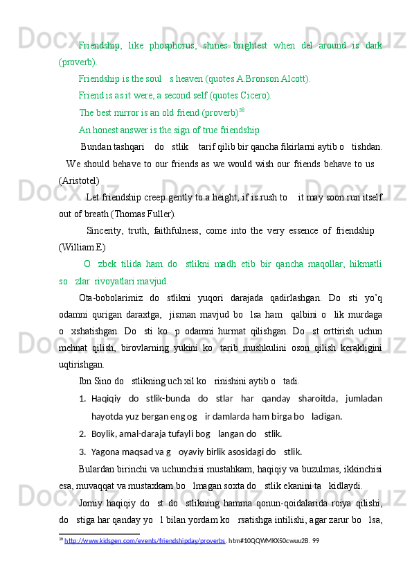 Friendship,   like   phosphorus,   shines   brightest   when   del   around   is   dark
(proverb). 
Friendship is the soul s heaven (quotes A.Bronson Alcott).
Friend is as it were, a second self (quotes Cicero).
The best mirror is an old friend (proverb) 38
An honest answer is the sign of true friendship 
  Bundan tashqari  do stlik  tarif qilib bir qancha fikirlarni aytib o tishdan.	
   
We  should   behave  to  our   friends  as   we  would  wish   our  friends  behave   to  us	
 
(Aristotel)
Let friendship creep gently to a height; if is rush to  it may soon run itself	
 
out of breath (Thomas Fuller).
Sincerity,   truth,   faithfulness,   come   into   the   very   essence   of   friendship
 
(William.E)
  O zbek   tilida   ham   do stlikni   madh   etib   bir   qancha   maqollar,   hikmatli	
 
so zlar  rivoyatlari mavjud.	

Ota-bobolarimiz   do stlikni   yuqori   darajada   qadirlashgan.   Do sti   yo’q	
 
odamni   qurigan   daraxtga,     jisman   mavjud   bo lsa   ham     qalbini   o lik   murdaga	
 
o xshatishgan.   Do sti   ko p	
     odamni   hurmat   qilishgan.   Do st   orttirish   uchun	
mehnat   qilish,   birovlarning   yukini   ko tarib   mushkulini   oson   qilish   kerakligini	

uqtirishgan.
Ibn Sino do stlikning uch xil ko rinishini aytib o tadi.	
  
1. Haqiqiy   do stlik-bunda   do stlar   har   qanday   sharoitda,   jumladan	
 
hayotda yuz bergan eng og ir damlarda ham birga bo ladigan.	
 
2. Boylik, amal-daraja tufayli bog langan do stlik.	
 
3. Y a gona maqsad va g oyaviy birlik asosidagi do stlik.	
 
Bulardan birinchi va uchunchisi mustahkam, haqiqiy va buzulmas, ikkinchisi
esa, muvaqqat va mustaxkam bo lmagan soxta do st	
  l ik ekanini ta kidlaydi.	
Jomiy   haqiqiy   do st   do stlikning   hamma   qonun-qoidalarida   roiya   qilishi,	
 
do stiga har qanday yo l bilan yordam ko rsatishga intilishi, agar zarur bo lsa,	
   
38
  http://www.kidsgen.com/events/friendshipday/proverbs . htm#10QQWMKX50cwuu2B.  99 