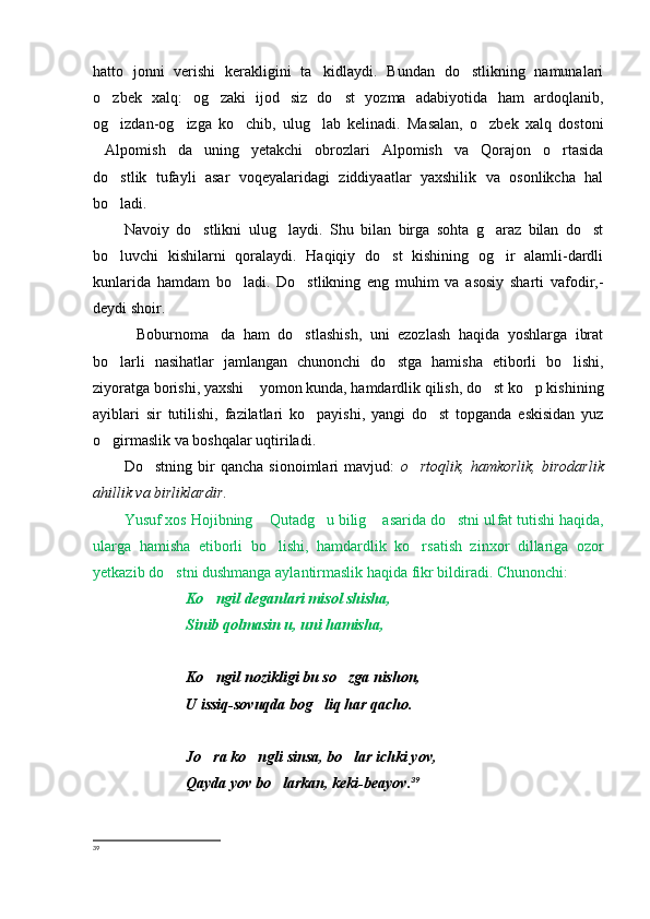 hatto   jonni   verishi   kerakligini   ta kidlaydi.   Bundan   do stlikning   namunalari 
o zbek   xalq:   og zaki   ijod   siz   do st   yozma   adabiyotida   ham   ardoqlanib,	
  
og izdan-og izga   ko chib,   ulug lab   kelinadi.   Masalan,   o zbek   xalq   dostoni
    
Alpomish da   uning   yetakchi   obrozlari   Alpomish   va   Qorajon   o rtasida	
  
do stlik   tufayli   asar   voqeyalaridagi   ziddiyaatlar   yaxshilik   va   osonlikcha   hal	

bo ladi.

Navoiy   do stlikni   ulug laydi.   S	
  h u   bilan   birga   sohta   g araz   bilan   do st	 
bo luvchi   kishilarni   qoralaydi.   Haqiqiy   do st   kishining   og ir   alamli-dardli	
  
kunlarida   hamdam   bo ladi.   Do stlikning   eng   muhim   va   asosiy   sharti   vafodir,-	
 
deydi shoir.
Boburnoma da   ham   do stlashish,   uni   ezozlash   haqida   yoshlarga   ibrat	
  
bo larli   nasihatlar   jamlangan   chunonchi   do stga   hamisha   etiborli   bo lishi,	
  
ziyoratga borishi, yaxshi  yomon kunda, hamdardlik qilish, do st ko p kishining	
  
ayiblari   sir   tutilishi,   fazilatlari   ko payishi,   yangi   do st   topganda   eskisidan   yuz	
 
o girmaslik va boshqalar uqtiriladi.	

Do stning   bir   qancha   sionoimlari   mavjud:  	
 o rtoqlik,   hamkorlik,   b	 i rodarlik
ahillik va birliklardir .
Yusuf xos Hojibning  Qutadg u bilig  asarida do stni ul	
    f at tutishi haqida,
ularga   hamisha   etiborli   bo lishi,   hamdar
 d lik   ko rsatish   zinxor   dillariga   ozor	
yetkazib do stni dushmanga aylantirmaslik haqida fikr bildiradi. Chunonchi: 	

Ko ngil deganlari misol shisha,	

Sinib qolmasin u, uni hamisha, 
Ko ngil nozikligi bu so zga nishon, 
 
U issiq-sovuqda bog liq har qacho.	

Jo ra ko ngli sinsa, bo lar ichki yov,	
  
Qayda yov bo larkan, keki-beayov	
 . 39
39
  