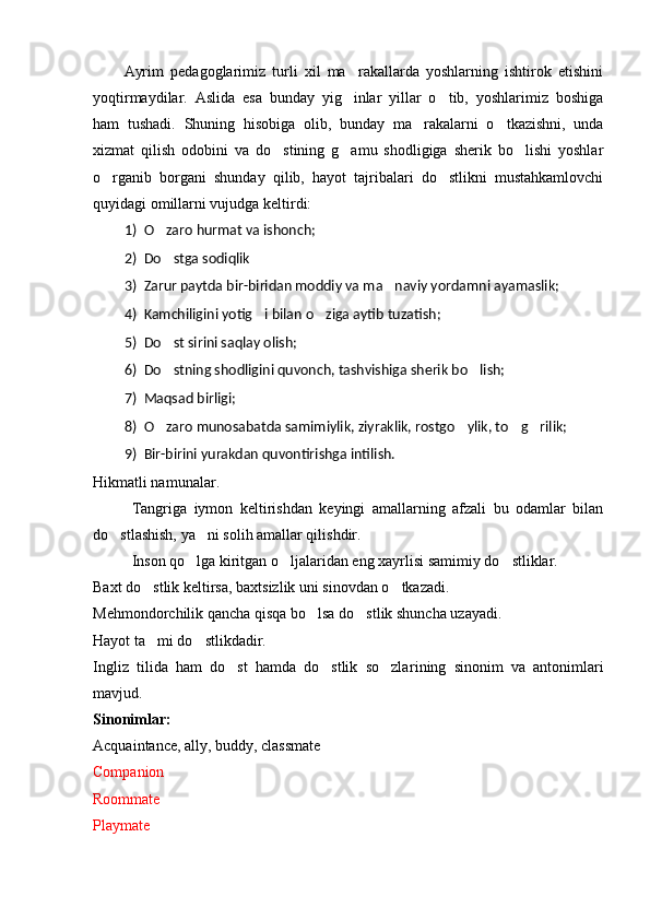 Ayrim   ped a go g larimiz   turli   xil   ma rakallarda   yoshlarning   ishtirok   etishini
yoqtirmaydilar.   Aslida   esa   bunday   yig inlar   yillar   o tib,   yoshlarimiz   boshiga
 
ham   tushadi.   Shuning   hisobiga   olib,   bunday   ma rakalarni   o tkazishni,   unda	
 
xizmat   qilish   odobini   va   do stining   g amu   shodligiga   sherik   bo lishi   yoshlar	
  
o rganib   borgani   shunday   qilib,   hayot   tajribalari   do stlikni   mustahkamlovchi	
 
quyidagi omillarni vujudga keltirdi:
1) O zaro hurmat va ishonch;	

2) Do stga sodiqlik

3) Zarur paytda bir-biridan moddiy va ma naviy yordamni ayamaslik;	

4) Kamchiligini yotig i bilan o ziga aytib tuzatish;	
 
5) Do st sirini saqlay olish;	

6) Do stning shodligini quvonch, tashvishiga sherik bo lish;
 
7) Maqsad birligi;
8) O zaro munosabatda samimiylik, ziyraklik, rostgo ylik, to g rilik;
   
9) Bir-birini yurakdan quvontirishga intilish.
Hikmatli namunalar.
Tangriga   iymon   keltirishdan   keyingi   amallarning   afzali   bu   odamlar   bilan
do stlashish, ya ni solih amallar qilishdir.	
 
Inson qo lga kiritgan o ljalaridan eng xayrlisi samimiy do stliklar.	
  
Baxt do stlik keltirsa, baxtsizlik uni sinovdan o tkazadi.	
 
Mehmondorchilik qancha qisqa bo lsa do stlik shuncha uzayadi.	
 
Hayot ta mi do stlikdadir.	
 
Ingliz   tilida   ham   do st   hamda   do stlik   so zla	
   r ining   sinonim   va   antonimlari
mavjud.
Sinonimlar:
Acquaintance, ally, buddy, classmate
Companion
Roommate
Playmate 