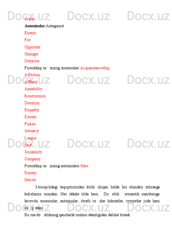 Crony
Antonimlar: Antagonist
Enemy
Foe
Opponent
Stranger
Detractor
Friendship so zining sinonimlari: Acquaintanceship
Affection
Affinity
Amiability
Benevolence
Devotion
Empathy
Esteem
Fusion
Intimacy
League
Pact
Sociability
Company
Friendship so zining antonimlari:
 Hate
Enmity
Hatred
3-b osqichdagi   taqiqotimizdan   kelib   chiqan   holda   biz   shunda y   xulosaga
kelishimiz   mumkin.   Har   ikkala   tilda   ham   Do stlik   semantik   maydoniga	
  
kiruvchi   sinonimlar,   antonimlar,   ibratli   so zlar   hikmatlar,   rivoyatlar   juda   ham	

ko p ekan. 	

Bu esa do stlikning qanchalik muhim ekanligidan dalolat beradi.	
 