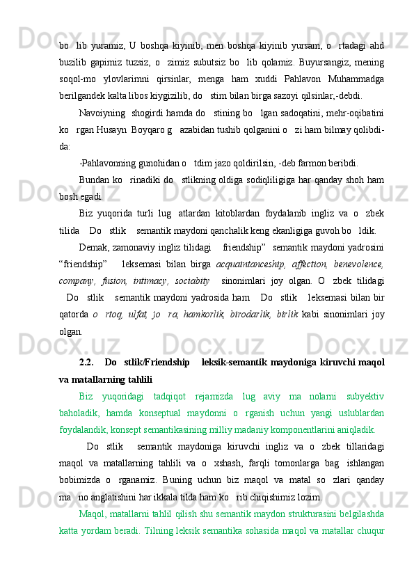 bo lib   yuramiz,   U   boshqa   kiyinib,   men   boshqa   kiyinib   yursam,   o rtadagi   ahd 
buzilib   gapimiz   tuzsiz,   o zimiz   subutsiz   bo lib   qolamiz.   Buyursangiz,   mening	
 
soqol-mo ylovlarimni   qirsinlar,   menga   ham   xuddi   Pahlavon   Muhammadga	

berilgandek kalta libos kiygizilib, do stim bilan birga sazoyi qilsinlar,-debdi.	

Navoiyning   shogirdi hamda do stining bo lgan sadoqatini, mehr-oqibatini
 
ko rgan Husayn  Boyqaro g azabidan tushib qolganini o zi ham bilmay qolibdi-	
  
da: 
- P ahlavonning gunohidan o tdim jazo qoldirilsin, -deb farmon beribdi.	

Bundan ko rinadiki  do stlikning oldiga sodiqliligiga har  qanday shoh ham	
 
bosh egadi.
Biz   yuqorida   turli   lug atlardan   kitoblardan   foydalanib   ingliz   va   o zbek	
 
tilida  Do stlik  semantik maydoni qanchalik keng ekanligiga guvoh bo ldik.	
   
Demak, zamonaviy ingliz tilidagi  friendship”   semantik maydoni yadrosini	

“friendship”       leksemasi   bilan   birga   acquaintanceship,   affection,   benevolence,
company,   fusion ,   intimacy,   sociabity     sinonimlari   joy   olgan.   O zbek   tilidagi	

Do stlik   semantik   maydoni   yadrosida   ham   Do stlik   leksemasi   bilan   bir	
     
qatorda   o rtoq,   ulfat,   jo ra,   hamkorlik,   birodarlik,   birlik	
    kabi   sinonimlari   joy
olgan. 
   
2.2.   Do stlik/Friendship  leksik-semantik maydon
   i ga kiruvchi  maqol
va matallarning tahlili 
Biz   yuqoridagi   tadqiqot   rejamizda   lug aviy   ma nolarni   subyektiv	
 
baholadik,   hamda   konseptual   maydonni   o rganish   uchun   yangi   uslublardan	

foydalandik, konsep t  semantikasining milliy madaniy komponentlarini aniqladik.
Do stlik   semantik   maydoniga   kiruvchi   ingliz   va   o zbek   tillaridagi	
   
maqol   va   matallarning   tahlili   va   o xshash,   farqli   tomonlarga   bag ishlangan	
 
bobimizda   o rganamiz.   Buning   uchun   biz   maqol   va   matal   so zlari   qanday	
 
ma no anglatishini har ikkala tilda ham ko rib chiqishimiz lozim.	
 
Maqol, matallarni tahlil qilish shu semantik maydon strukturasini belgilashda
katta yordam beradi. Tilning leksik semantika sohasida maqol va matallar chuqur 
