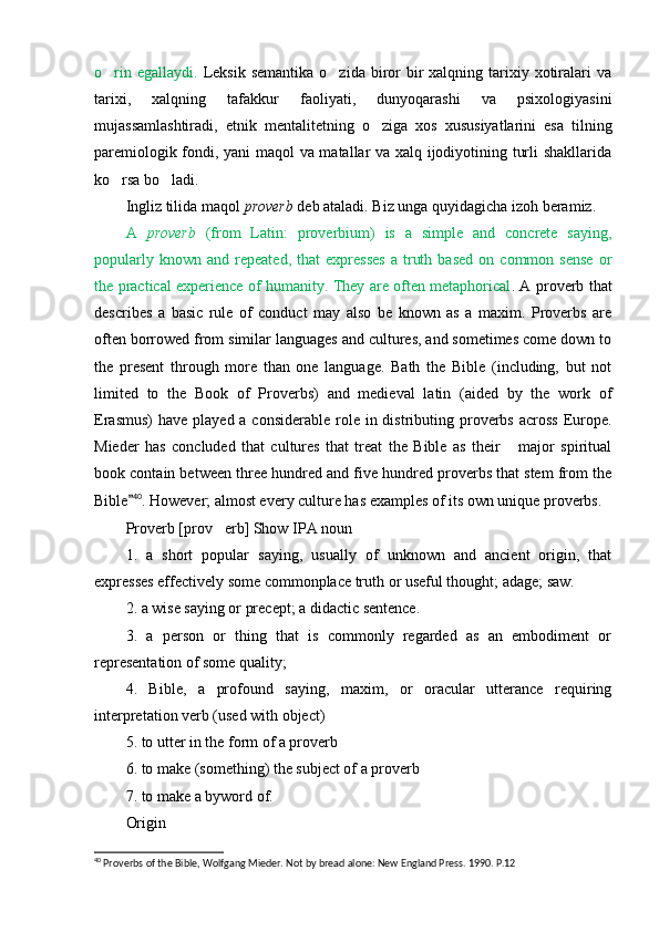 o rin  egallaydi.   Leksik  semantika  o zida  biror  bir  xalqning  tarixiy  xotiralari   va	
tarixi,   xalqning   tafakkur   faoliyati,   dunyoqarashi   va   psixologiyasini
mujassamlashtiradi,   etnik   m e nt a litetning   o ziga   xos   xususiyatlarini   esa   tilning	

paremiologik fondi, yani maqol va matallar va xalq ijodiyotining turli shakllarida
ko rsa bo ladi.	
 
Ingliz tilida maqol  proverb  deb ataladi.  Biz unga quyidagicha izoh beramiz.
A   proverb   (from   Latin:   proverbium)   is   a   simple   and   concrete   saying,
popularly   known  and   repeated,   that   expresses   a   truth   based   on   common  sense   or
the practical experience of humanity. They are often metaphorical . A proverb that
describes   a   basic   rule   of   conduct   may   also   be   known   as   a   maxim.   Proverbs   are
often borrowed from similar languages and cultures, and sometimes come down to
the   present   through   more   than   one   language.   Bath   the   Bible   (including,   but   not
limited   to   the   Book   of   Proverbs)   and   medieval   latin   (aided   by   the   work   of
Erasmus)  have played a considerable  role  in distributing proverbs  across  Europe.
Mieder   has   concluded   that   cultures   that   treat   the   Bible   as   their   major   spiritual	

book contain between three hundred and five hundred proverbs that stem from the
Bible	
 40
. However; almost every culture has examples of its own unique proverbs.
Proverb [prov erb] Show IPA noun	

1.   a   short   popular   saying,   usually   of   unknown   and   ancient   origin,   that
expresses effectively some commonplace truth or useful thought; adage; saw.
2. a wise saying or precept; a didactic sentence.
3.   a   person   or   thing   that   is   commonly   regarded   as   an   embodiment   or
representation of some quality;
4.   Bible,   a   profound   saying,   maxim,   or   oracular   utterance   requiring
interpretation verb (used with object)
5. to utter in the form of a proverb
6. to make (something) the subject of a proverb
7. to make a byword of.
Origin
40
 Proverbs of the Bible, Wolfgang Mieder. Not by bread alone: New England Press. 1990. P.12 