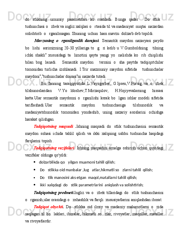 do stlikning   umumiy   parametrlari   ko rsatiladi.   Bunga   qadar   Do stlik    
tushunchasi o zbek va ingliz xalqlari o rtasida til va madaniyat  nuqtai  nazardan	
 
solishtirib  o rganilmagan. Shuning  uchun  ham mavzu  dolzarb deb topildi.

. Mavzuning   o rganilganlik   darajasi	
 .   Semantik   maydon   nazaryasi   paydo
bo lishi     asrimizning   20-30   yillariga   to g ri   kelib   u   V.Gumboldning   tilning	
   
ichki   shakli   xususidagi   ta limotini   qayta   yangi   yo nalishda   ko rib   chiqilishi	
	  
bilan   bog lanadi.   Semantik   maydon   termini   o sha   paytda   tadqiqotchilar	
   
tomonidan   turlicha   izohlanadi.   I.Trir   mazmuniy   maydon   sifatida   tushunchalar	

maydoni , tushunchalar doirasi ni nazarda tutadi.	
  
Bu   fanning   taraqqiyotida   L.Vaysgerber,   G.Ipsen,V.Porsig   va   o zbek	

tilshunoslaridan   V.Yo ldoshev,T.Mirzaqulov,   H.Hojiyevalarning   hissasi	

katta.Ular   semantik   maydonni   o rganilishi   kerak   bo lgan   ishlar   modeli   sifatida	
 
tariflashadi.Ular   semantik   maydon   tushunchasiga   tilshunoslik   va
madaniyatshunoslik   tomonidan   yondashib,   uning   nazariy   asoslarini   ochishga
harakat qilishgan.
Tadqiqotning   maqsadi   . Ishning   maqsadi   do stlik   tushunchasini   semantik	

maydon   sohasi   ichida   tahlil   qilish   va   ikki   xalqning   ushbu   tushuncha   haqidagi
farqlarini topish .
Tadqiqotning   vazifalari   .Ishning   maqsadini   amalga   oshirish   uchun   quyidagi
vazifalar oldinga qo'yildi:
 dolzarblikda qo yilgan muamoni tahlil qilish;	

 Do stlikka oid manbalar ,lug atlar,hikmatli so zlarni tahlil  qilish;	
  
 Do tlik manosini aks etgan  maqol,matallarni tahlil qilish;

 i kki  xalqdagi  do stlik parametrlarini  aniqlash va solishtirish;	

Tadqiqotning   predmeti . Ingliz   va   o zbek   tillaridagi   do stlik   tushunchasini	
 
o rganish,ular orasidagi o xshashlik va farqli  xususiyatlarini aniqlashdan iborat.	
 
Tadqiqot   obyekti .   Do stlikka   oid   ilmiy   va   madaniy   malumotlarni   o zida	
 
saqlagan   til   bo laklari,   iboralar,   hikmatli   so zlar,   rivoyatlar,   maqollar,   matallar	
 
va rivoyatlardir. 
