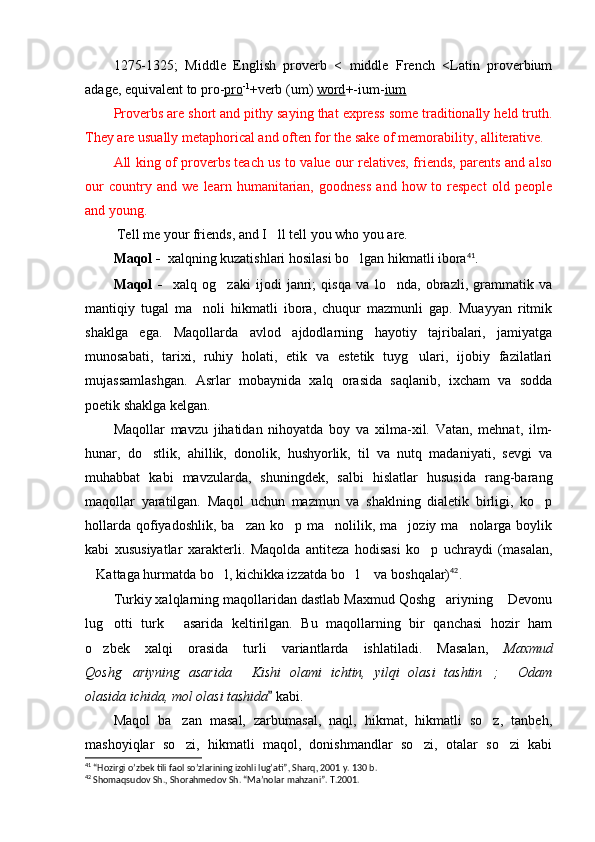 1275-1325;   Middle   English   proverb   <   middle   French   <Latin   proverbium
adage, equivalent to pro- pro -1
+verb (um)  word +-ium- ium
Proverbs are short and pithy saying that express some traditionally held truth.
They are usually metaphorical and often for the sake of memorability, alliterative.
All king of proverbs teach us to value our relatives, friends, parents and also
our   country   and   we   learn   humanitarian,   goodness   and   how   to   respect   old   people
and young.
  Tell me your friends, and I ll tell you who you are. 
Maqol -   xalqning kuzatishlari hosilasi bo lgan hikmatli ibora	
 41
.
Maqol   -     xalq   og zaki   ijodi   janri;   qisqa   va   lo nda,   obrazli,   grammatik   va	
 
mantiqiy   tugal   ma noli   hikmatli   ibora,   chuqur   mazmunli   gap.   Muayyan   ritmik	

shaklga   ega.   Maqollarda   avlod   ajdodlarning   hayotiy   tajribalari,   jamiyatga
munosabati,   tarixi,   ruhiy   holati,   etik   va   estetik   tuyg ulari,   ijobiy   fazilatlari	

mujassamlashgan.   Asrlar   mobaynida   xalq   orasida   saqlanib,   ixcham   va   sodda
poetik shaklga kelgan.
Maqollar   mavzu   jihatidan   nihoyatda   boy   va   xilma-xil.   Vatan,   mehnat,   ilm-
hunar,   do stlik,   ahillik,   donolik,   hushyorlik,   til   va   nutq   madaniyati,   sevgi   va	

muhabbat   kabi   mavzularda,   shuningdek,   salbi   hislatlar   hususida   rang-barang
maqollar   yaratilgan.   Maqol   uchun   mazmun   va   shaklning   dialetik   birligi,   ko p	

hollarda  qofiyadoshlik,  ba zan ko p ma nolilik, ma joziy ma nolarga boylik	
    
kabi   xususiyatlar   xarakterli.   Maqolda   antiteza   hodisasi   ko p   uchraydi   (masalan,	

Kattaga hurmatda bo l, kichikka izzatda bo l  va boshqalar)	
    42
. 
Turkiy xalqlarning maqollaridan dastlab Maxmud Qoshg ariyning  Devonu	
 
lug otti   turk   asarida   keltirilgan.   Bu   maqollarning   bir   qanchasi   hozir   ham	
 
o zbek   xalqi   orasida   turli   variantlarda   ishlatiladi.   Masalan,  	
 Maxmud
Qoshg ariyning   asarida   Kishi   olami   ichtin,   yilqi   olasi   tashtin ;   Odam	
   
olasida ichida, mol olasi tashida  	
 kabi.
Maqol   ba zan   masal,   zarbumasal,   naql,   hikmat,   hikmatli   so z,   tanbeh,	
 
mashoyiqlar   so zi,   hikmatli   maqol,   donishmandlar   so zi,   otalar   so zi   kabi
  
41
 “Hozirgi o’zbek tili faol so’zlarining izohli lug’ati”, Sharq, 2001 y. 130 b.
42
 Shomaqsudov Sh., Shorahmedov Sh. “Ma’nolar mahzani”. T.2001.  