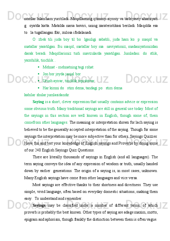 nomlar bilan ham yuritiladi. Maqollarning ijtimoiy-siyosiy va tarbiyaviy ahamiyati
g oyatda katta. Matalda  narsa tasviri, uning xarateristikasi  beriladi. Maqolda  esa
to la tugallangan fikr, xulosa ifodalanadi. 

O zbek   tili   juda   boy   til   bo lganligi   sababli,   juda   ham   ko p   maqol   va	
  
matallar   yaratilgan.   Bu   maqol,   matallar   boy   ma naviyatimiz,   madaniyatimizdan	

darak   beradi.   Maqollarimiz   turli   mavzularda   yaratilgan.   Jumladan:   do stlik,	

yaxshilik, tinchlik...  
 Mehnat - mehnatning tagi rohat.
 Jon bor joyda janjal bor
 Urush ayirar, tinchlik topishtirar
 Har kimni do stim dema, tandagi po stim dema	
 
kabilar shular jumlasidandir. 
Saying  is a short, clever expression that usually contains advice or expression
some obvious truth. Many traditional sayings are still in general use today. Most of
the   sayings   in   this   section   are   well   known   in   English,   though   some   of,   them
comefrom other languages.  The meaning or interpretation shown for lach saying is
believed to be the generally accepted interpretation of the saying. Though for some
sayings the interpretation may be more subjective than for others. Sayings Quizzes:
Have fun and test your knowledge of English sayings and Proverbs by doing some
of our 240 English Sayings Quiz Questions.
There   are   literally   thousands   of   sayings   in   English   (and   all   languages).   The
term saying conveys the idea of any expression of wisdom or truth, usually handed
down by  earlier    generations.  The origin of  a  saying  is,  in  most  cases,  unknown.
Many English sayings have come from other languages and vice versa.
Most sayings are effective thanks to their shortness and directness. They use
simple, vivid language, often based on everyday domestic situations, making them
easy.  To understand and remember.
Sayings   may   be   classified   under   a   number   of   different   terms,   of   which
proverb is probably the best known. Other types of saying are adage maxim, motto,
epigram and aphorism, though frankly the distinction between them is often vague. 