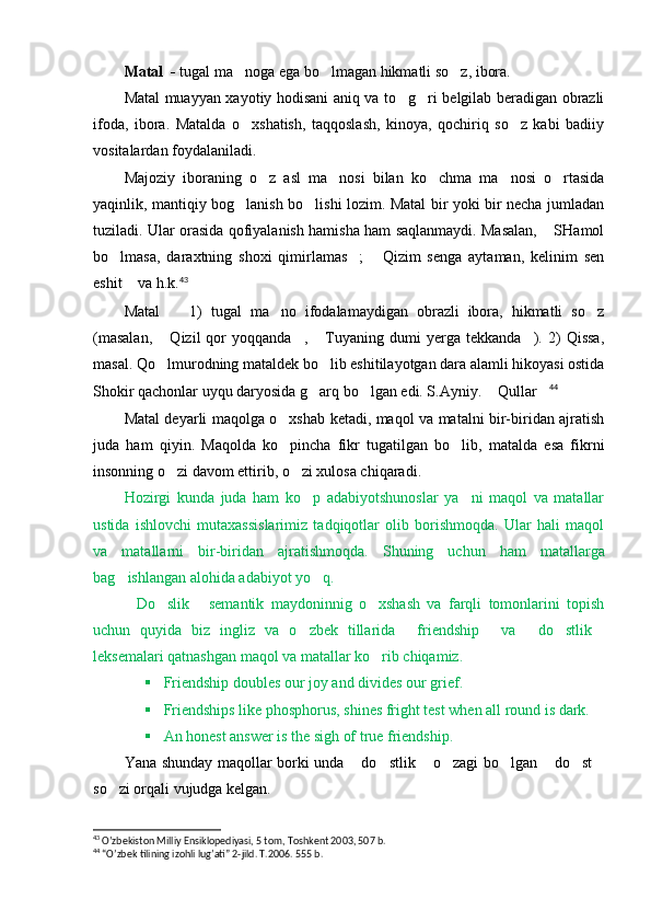 Matal    -  tugal ma noga ega bo lmagan hikmatli so z, ibora.  
Matal muayyan xayotiy hodisani aniq va to g ri belgilab beradigan obrazli	
 
ifoda,   ibora.   Matalda   o xshatish,   taqqoslash,   kinoya,   qochiriq   so z   kabi   badiiy	
 
vositalardan foydalaniladi. 
Majoziy   iboraning   o z   asl   ma nosi   bilan   ko chma   ma nosi   o rtasida	
    
yaqinlik, mantiqiy bog lanish bo lishi lozim. Matal bir yoki bir necha jumladan	
 
tuziladi. Ular orasida qofiyalanish hamisha ham saqlanmaydi. Masalan,  SHamol	

bo lmasa,   daraxtning   shoxi   qimirlamas ;   Qizim   senga   aytaman,   kelinim   sen	
  
eshit  va h.k.	
 43
 
Matal     1)   tugal   ma no   ifodalamaydigan   obrazli   ibora,   hikmatli   so z	
  
(masalan,   Qizil   qor   yoqqanda ,   Tuyaning  dumi   yerga   tekkanda ).  2)   Qissa,
   
masal. Qo lmurodning mataldek bo lib eshitilayotgan dara alamli hikoyasi ostida
 
Shokir qachonlar uyqu daryosida g arq bo lgan edi. S.Ayniy.  Qullar	
    44
 
Matal deyarli maqolga o xshab ketadi, maqol va matalni bir-biridan ajratish	

juda   ham   qiyin.   Maqolda   ko pincha   fikr   tugatilgan   bo lib,   matalda   esa   fikrni
 
insonning o zi davom ettirib, o zi xulosa chiqaradi. 	
 
Hozirgi   kunda   juda   ham   ko p   adabiyotshunoslar   ya ni   maqol   va   matallar	
 
ustida   ishlovchi   mutaxassislarimiz   tadqiqotlar   olib   borishmoqda.   Ular   hali   maqol
va   matallarni   bir-biridan   ajratishmoqda.   S h uning   uchun   ham   matallarga
bag ishlangan alohida adabiyot yo q.	
 
Do slik   sem
   a ntik   maydoninnig   o xshash   va   farqli   tomonlarini   topish	
uchun   quyida   biz   ingliz   va   o zbek   tillarida   friendship   va   do stlik	
     
leksemalari qatnashgan maqol va matallar ko rib chiqamiz. 	

 Friendship doubles our joy and divides our grief.
 Friendships like phosphorus, shines fright test when all round is dark.
 An honest answer is the sigh of true friendship.
Y a na shunday maqollar borki unda  do stlik  o zagi bo lgan  do st	
       
so zi orqali vujudga kelgan. 	

43
 O’zbekiston Milliy Ensiklopediyasi, 5 tom, Toshkent 2003, 507 b.
44
 “O’zbek tilining izohli lug’ati” 2-jild. T.2006. 555 b. 