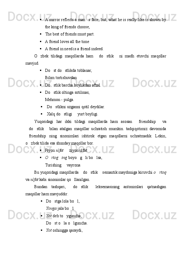  A mirror reflects a man s face, but, what he is really like is shown by
the king of friends choose,
 The best of friends must part.
 A friend loves all the time
 A friend in need is a friend indeed.
O zbek   tilidagi   maqollarda   ham   do stlik   ni   madh   etuvchi   maqollar	
   
mavjud. 
 Do st do stlikda toblanar, 	
 
Bilim tortishuvdan
 Do stlik barcha boylikdan afzal.

 Do stlik oltinga sotilmas, 

Mehmon - pulga.
 Do stlikni uzganni qotil deydilar.

 Xalq do stligi   yurt boyligi.	
 
Y u qoridagi   har   ikki   tildagi   maqollarda   ham   asosan  	
 friendship   va	
do stlik   bilan   atalgan   maqollar   uchratish   mumkin.   tadqiqotimiz   davomida	
  
 friendship ning   sinonimlari   ishtirok   etgan   maqollarni   uchratmadik.   Lekin,	

o zbek tilida esa shunday maqollar bor.	

 Piyon  ulfat   ziyon ulfat	

 O rtog ing	
   boyo g li bo lsa, 	  
Turishing   vayrona	

Bu yuqoridagi maqollarda  do stlik  semantik maydoniga kiruvchi 	
   o rtoq	
va  ulfat  kabi sinonimlar qo llanilgan. 	

Bundan   tashqari,   do stlik   leksemasining   antonimlari   qatnashgan
  
maqollar ham mavjuddir.
 Do stga lola bo l, 	
 
Y o vga  jala bo l.	

 Y o t  deb to yguncha, 	

Do st o la o lguncha.	
  
 Y o t  oshingga qaraydi,  