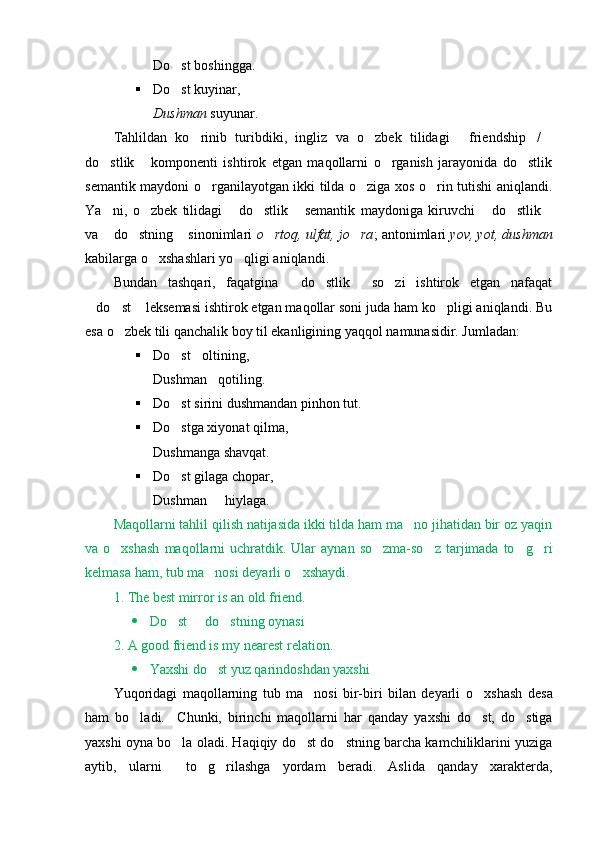 Do st boshingga.
 Do st kuyinar, 

Dushman  suyunar.
Tahlildan   ko rinib   turibdiki,   ingliz   va   o zbek   tilidagi   friendship /	
    
do stlik   komponenti   ishtirok   etgan   maqollarni   o rganish   jarayonida   do stlik	
   
semantik maydoni o rganilayotgan ikki tilda o ziga xos o rin tutishi aniqlandi.	
  
Ya ni,   o zbek   tilidagi   do stlik   semantik   maydoniga   kiruvchi   do stlik	
       
va  do stning  sinonimlari  
   o rtoq, ulfat, jo ra	  ; antonimlari  yov, yot, dushman
kabilarga o xshashlari yo qligi aniqlandi. 	
 
Bundan   tashqari,   faqatgina   do stlik   so zi   ishtirok   etgan   nafaqat	
   
do st  leksemasi ishtirok etgan maqollar soni juda ham ko pligi aniqlandi. Bu	
   
esa o zbek tili qanchalik boy til ekanligining yaqqol namunasidir. Jumladan: 	

 Do st oltining, 	
 
Dushman qotiling.	

 Do st sirini dushmandan pinhon tut.	

 Do stga xiyonat qilma, 

Dushmanga shavqat.
 Do st gilaga chopar, 

Dushman   hiylaga.	

Maqollarni tahlil qilish natijasida ikki tilda ham ma no jihatidan bir oz yaqin	

va o xshash  maqollarni  uchratdik. Ular   aynan  so zma-so z  tarjimada  to g ri	
    
kelmasa ham, tub ma nosi deyarli o xshaydi. 	
 
1. The best mirror is an old friend.
 Do st   do stning oynasi	
  
2. A good friend is my nearest relation.
 Yaxshi do st yuz qarindoshdan yaxshi	

Y u qoridagi   maqollarning   tub   ma nosi   bir-biri   bilan   deyarli  	
 o xshash  	 desa
ham   bo ladi.     C	
 h unki,   birinchi   maqollarni   har   qanday   yaxshi   do st,   do stiga	 
yaxshi oyna bo la oladi. Haqiqiy do st do stning barcha kamchiliklarini yuziga	
  
aytib,   ularni     to g rilashga   yordam   beradi.   Aslida   qanday   xarakterda,	
  