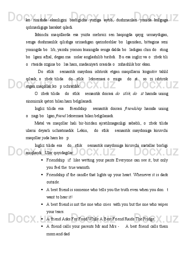 ko rinishda   ekanligini   borligicha   yuziga   aytib,   dushmanlari   yonida   kulguga
qolmasligiga harakat qiladi. 
Ikkinchi   maqollarda   esa   yuzta   mehrsiz   sen   haqingda   qayg urmaydigan,	

senga   dushmanlik   qilishga   urinadigan   qarindoshlar   bo lganidan,   bittagina   seni	

yoningda bo lib, yaxshi yomon kuningda senga dalda bo ladigan chin do sting	
  
bo lgani afzal, degan ma nolar anglashilib turibdi.  Bu esa ingliz va o zbek tili	
  
o rtasida ozgina bo lsa ham, madaniyati orasida o xshashlik bor ekan. 
  
Do stlik   semantik   maydoni   ishtirok   etgan   maqollarni   kogn	
   i tiv   tahlil
qilsak,   o zbek   tilida   do stlik   leksemasi   o rniga   do st   so zi   ishtirok	
        
etgan maqollar ko p uchratdik.	

O zbek   tilida   do stlik   semantik   doirasi  	
    do stlik,   do st	    hamda   uning
sinonimik qatori bilan ham belgilanadi. 
Ingliz   tilida   esa   friendship   semantik   doirasi  	
  friendship   hamda   uning
o zagi bo lgan 	
  friend  leksemasi bilan belgilanadi. 
Matal   va   maqollar   hali   bir-biridan   ajratilmaganligi   sababli,   o zbek   tilida	

ularni   deyarli   uchratmadik.   Lekin,   do stlik   semantik   maydoniga   kiruvchi	
  
maqollar juda ham ko p. 	

Ingliz   tilida   esa   do stlik   semantik   maydoniga   kiruvchi   matallar   borligi
  
aniqlandi.  Ular quyidagilar:
 Friendship     if     like   wetting   your   pants   Everyone   can   see   it,   but   only
you feel the  true warmth.
 Friendship if the candle that lights up your heart. Whenever it is dark
outside.
 A best friend is someone who tells you the truth even when you don t	

want to hear it!
 A best friend is not the one who cries  with you but the one who wipes
your tears.
 A friend Asks For Food While A Best Friend Raids The Fridge.
 A friend calls  your  parents  Mr  and Mrs  -   A best  friend calls  them	

mom and dad  	
 