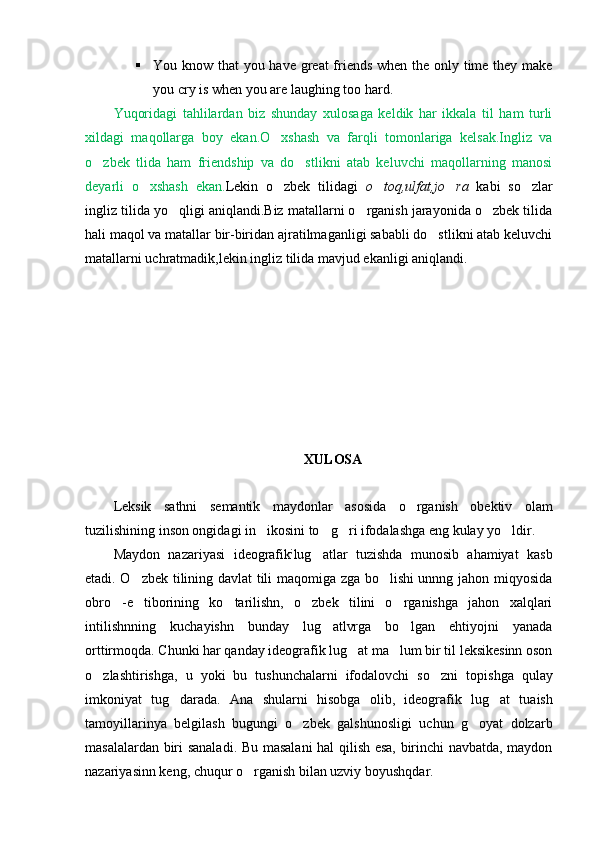  You know that you have great  friends when the only time they make
you cry is when you are laughing too hard.
Yuqoridagi   tahlilardan   biz   shunday   xulosaga   keldik   har   ikkala   til   ham   turli
xildagi   maqollarga   boy   ekan.O xshash   va   farqli   tomonlariga   kelsak.Ingliz   va
o zbek   tlida   ham   friendship   va   do stlikni   atab   keluvchi   maqollarning   manosi	
 
deyarli   o xshash   ekan.	
 Lekin   o zbek   tilidagi  	 o toq,ulfat,jo ra	    kabi   so zlar	
ingliz tilida yo qligi aniqlandi.Biz matallarni o rganish jarayonida o zbek tilida	
  
hali maqol va matallar bir-biridan ajratilmaganligi sababli do stlikni atab keluvchi	

matallarni uchratmadik,lekin ingliz tilida mavjud ekanligi aniqlandi.
XULOSA
Leksik   sathni   semantik   maydonlar   asosida   o rganish   obektiv   olam	

tuzilishining inson ongidagi in ikosini to g ri ifodalashga eng kulay yo ldir.	
   
Maydon   nazariyasi   ideografik ;
lug atlar   tuzishda   munosib   ahamiyat   kasb	

etadi. O zbek tilining davlat tili maqomiga zga bo lishi unnng jahon miqyosida	
 
obro -e tiborining   ko tarilishn,   o zbek   tilini   o rganishga   jahon   xalqlari	
    
intilishnning   kuchayishn   bunday   lug atlvrga   bo lgan   ehtiyojni   yanada	
 
orttirmoqda. Chunki har qanday ideografik lug at ma lum bir til leksikesinn oson	
 
o zlashtirishga,   u  	
 yo ki   bu   tushunchalarni   ifodalovchi   so zni  	 topi shga   qulay
imkoniyat   tug darada.   Ana   shularn	
 i   hisobga   olib,   ideograf i k   lug at   tuaish	
tamoyillarinya   belgilash   bugungi   o zbek   galshunosligi   uchun   g oyat   dolzarb	
 
masalalardan biri sanalad i . Bu masalani hal qilish esa, birinchi navbatda, maydon
nazariyasinn keng, chuqur o rganish bilan uzviy boyushqdar.	
 