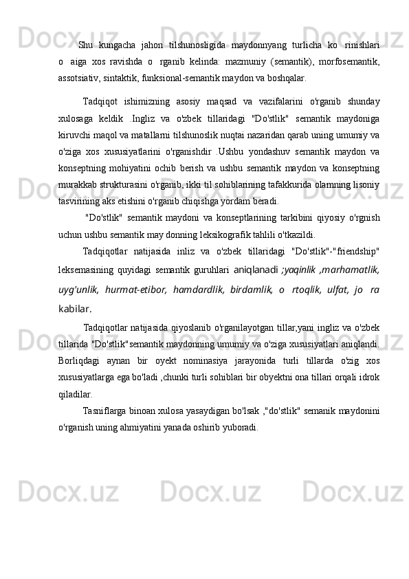 Shu   kungacha   jahon   tilshunosligida   maydonnyang   turlicha   ko r i nishlari
o aiga   xos   ravishda   o rganib   kelinda:   mazmuniy   (semantik),   morfosemantik,	
 
assotsiativ, sintaktik, funksional-semantik maydon va boshqalar.
Tadqiqot   ishimizning   asosiy   maqsad   va   vazifalarini   o'rganib   shunday
xulosaga   keldik   .Ingliz   va   o'zbek   tillaridagi   "Do'stlik"   semantik   maydoniga
kiruvchi maqol va matallarni tilshunoslik nuqtai nazaridan qarab uning umumiy va
o'ziga   xos   xususiyatlarini   o'rganishdir   .Ushbu   yondashuv   semantik   maydon   va
konseptning   mohiyatini   ochib   berish   va   ushbu   semantik   maydon   va   konseptning
murakkab strukturasini o'rganib, ikki til sohiblarining tafakkurida olamning lisoniy
tasvirining aks etishini o'rganib chiqishga yordam beradi.
"Do'stlik"   semantik   maydoni   va   konseptlarining   tarkibini   qiyosiy   o'rgnish
uchun ushbu semantik may donning leksikografik tahlili o'tkazildi.
Tadqiqotlar   natijasida   inliz   va   o'zbek   tillaridagi   "Do'stlik"-"friendship"
leksemasining   quyidagi   semantik   guruhlari   aniqlanadi   ; yaqinlik   ,marhamatlik,
uyg'unlik,   hurmat-etibor,   hamdardlik,   birdamlik,   o rtoqlik,   ulfat,   jo ra	
 
kabilar.      
Tadqiqotlar natijasida qiyoslanib o'rganilayotgan tillar,yani ingliz va o'zbek
tillarida "Do'stlik"semantik maydonning umumiy va o'ziga xususiyatlari aniqlandi.
Borliqdagi   aynan   bir   oyekt   nominasiya   jarayonida   turli   tillarda   o'zig   xos
xususiyatlarga ega bo'ladi ,chunki turli sohiblari bir obyektni ona tillari orqali idrok
qiladilar.
Tasniflarga binoan xulosa yasaydigan bo'lsak ,"do'stlik" semanik maydonini
o'rganish uning ahmiyatini yanada oshirib yuboradi. 
