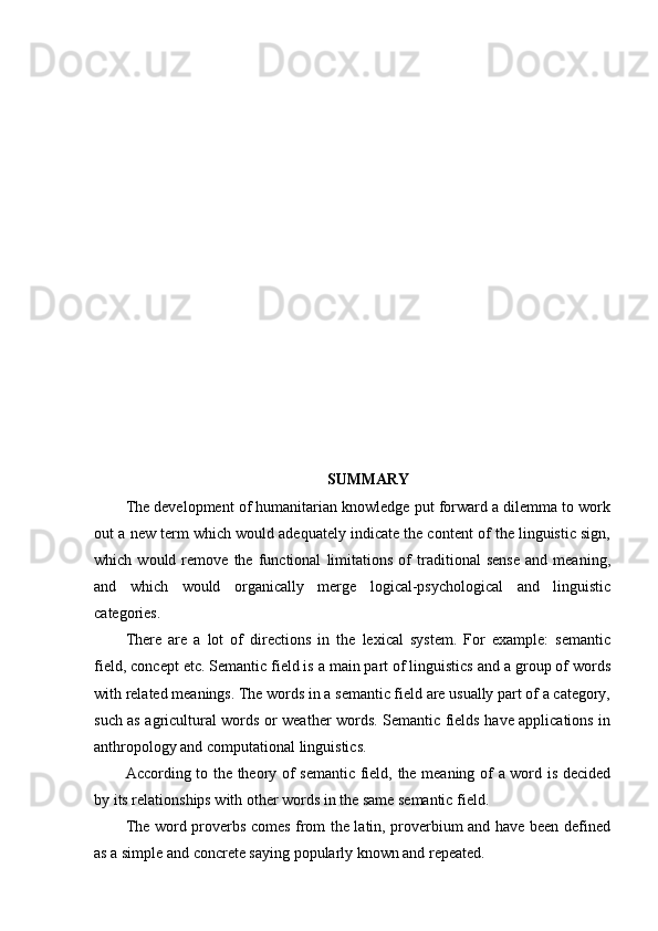 SUMMARY
The development of humanitarian knowledge put forward a dilemma to work
out a new term which would adequately indicate the content of the linguistic sign,
which   would   remove   the   functional   limitations   of   traditional   sense   and   meaning,
and   which   would   organically   merge   logical-psychological   and   linguistic
categories.
There   are   a   lot   of   directions   in   the   lexical   system.   For   example:   semantic
field, concept etc. Semantic field is a main part of linguistics and a group of words
with related meanings. The words in a semantic field are usually part of a category,
such as agricultural words or weather words. Semantic fields have applications in
anthropology and computational linguistics.
According to the theory of semantic field, the meaning of a word is decided
by its relationships with other words in the same semantic field.
The word proverbs comes from the latin, proverbium and have been defined
as a simple and concrete saying popularly known and repeated. 