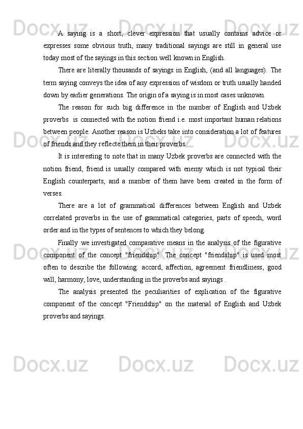 A   saying   is   a   short,   clever   expression   that   usually   contains   advice   or
expresses   some   obvious   truth,   many   traditional   sayings   are   still   in   general   use
today most of the sayings in this section well known in English.
There  are  literally thousands   of   sayings  in  English,  (and all   languages).  The
term saying conveys the idea of any expression of wisdom or truth usually handed
down by earlier generations. The origin of a saying is in most cases unknown.
The   reason   for   such   big   difference   in   the   number   of   English   and   Uzbek
proverbs   is connected with the notion friend i.e. most important  human relations
between people. Another reason is Uzbeks take into consideration a lot of features
of friends and they reflecte them in their proverbs.
It  is interesting to note that  in many Uzbek proverbs are connected  with the
notion   friend,   friend   is   usually   compared   with   enemy   which   is   not   typical   their
English   counterparts,   and   a   number   of   them   have   been   created   in   the   form   of
verses.
There   are   a   lot   of   grammatical   differences   between   English   and   Uzbek
correlated   proverbs   in   the   use   of   grammatical   categories,   parts   of   speech,   word
order and in the types of sentences to which they belong.
Finally   we   investigated   comparative   means   in   the   analysis   of   the   figurative
component   of   the   concept   "friendship".   The   concept   "friendship"   is   used   most
often   to   describe   the   following:   accord,   affection,   agreement   friendliness,   good
will, harmony, love, understanding  in the proverbs and sayings .
The   analysis   presented   the   peculiarities   of   explication   of   the   figurative
component   of   the   concept   "Friendship"   on   the   material   of   English   and   Uzbek
proverbs and sayings. 