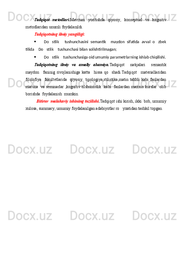 Tadqiqot   metodlari . Mavzuni   yoritishda   qiyosiy,   konseptual   va   kognitiv
metodlaridan unumli foydalanildi.
Tadqiqotning ilmiy yangiligi :
 Do stlik   tushunchasini   semantik     maydon   sifatida   avval   o zbek   
tilida  Do stlik  tushunchasi bilan solishtirilmagan;	
  
 Do stlik  tushunchasiga oid umumiy parametrlarning ishlab chiqilishi.	
  
Tadqiqotning   ilmiy   va   amaliy   ahamiya. Tadqiqot     natijalari     semantik
maydon     faninig   rivojlanishiga   katta     hissa   qo shadi.Tadqiqot     materiallaridan	

filolofiya     fakultetlarida     qiyosiy     tipologiya,stilistika,matin   tahlili   kabi   fanlardan
maruza   va seminarlar ,kognitiv tilshunoslik   kabi   fanlardan maxsus kurslar   olib
borishda  foydalanish  mumkin.
Bitiruv  malakaviy ishining tuzilishi . Tadqiqot ishi kirish, ikki  bob, umumiy
xulosa, summary, umumiy foydalanilgan adabiyotlar ro yxatidan tashkil topgan. 	
 