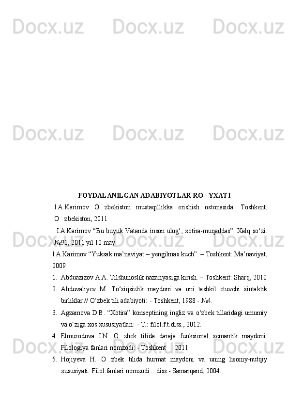 FOYDALANILGAN ADABIYOTLAR RO YXATI
  I.A.Karimov   O zbekiston   mustaqillikka   erishish   ostonasida.   Toshkent,	

O zbekiston, 2011	

  I.A.Karimov “Bu buyuk Vatanda inson ulug‘, xotira-muqaddas”. Xalq so‘zi.
№91, 2011 yil 10 may
I. A.Karimov “Yuksak ma’naviyat – yengilmas kuch”. – Toshkent: Ma’naviyat,
2009 
1. Abduazizov A.A. Tilshunoslik nazariyasiga kirish. – Toshkent: S h arq, 2010
2. Abduvaliyev   M.   To‘siqsizlik   maydoni   va   uni   tashkil   etuvchi   sintaktik
birliklar // O‘zbek tili adabiyoti: - Toshkent, 1988 - №4.
3. Agzamova D.B. “Xotira” konseptining ingliz va o‘zbek tillaridagi umumiy
va o‘ziga xos xususiyatlari: - T.: filol.f.t.diss., 2012.
4. Elmurodova   I.N.   O zbek   tilida   daraja   funksional   semantik   maydoni:	

Filologiya fanlari nomzodi: - Toshkent   2011.	

5. Hojiyeva   H.   O zbek   tilida   hurmat   maydoni   va   uning   lisoniy-nutqiy	

xususiyati: Filol.fanlari nomzodi... diss.- Samarqand, 2004. 