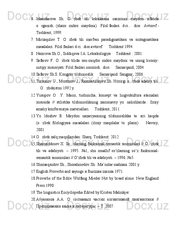 6. Iskandarova   Sh.   O zbek   tili   leksikasini   mazmuni   maydon   sifatida
o rganish   (shaxs   mikro   maydoni):   Filol.fanlari   d-ri...   diss.   Avtoref.-	

Toshkent, 1999.
7. Mirzaqulov   T.   O zbek   tili   morfem   paradigmatikasi   va   sintagmatikasi	

masalalari: Filol.fanlari d-ri...diss.avtoref.   Toshkent 1994.	

8. Nazirova Sh.O., Siddiqova I.A. Leksikologiya   Toshkent.: 2001.	

9. Safarov   F.   O zbek   tilida   son-miqdor   mikro   maydoni   va   uning   lisoniy-	

nutqiy xususiyati: Filol.fanlari nomzodi...diss.   Samarqand, 2004.	

10. Safarov S h .S. Kongitiv tilshunoslik.   Samarqand: Sangzor, 2006.	

11. Tursunov U., Muxtorov J., Raxmatullayev S h . Hozirgi o zbek adabiy tili.	

 O zbekiston 1992 y.	
 
12. Yusupov   O .Y.   Mano,   tushuncha,   konsept   va   lingvokultura   atamalari	

xususida   //   stilistika   tilshunoslikning   zamonaviy   yo nalishlarida.:   Ilmiy	

amaliy konferensiya materiallari.   Toshkent, 2011.	

13. Yo ldoshev   B.   Maydon   nazariyasining   tilshunoslikka   ta siri   haqida	
 
(o zbek   filologiyasi   masalalari   (ilmiy   maqolalar   to plami)     Navoiy,
  
2001.
14. O zbek xalq maqollaridan: S
 h arq. Toshkent: 2012.
15. S h amsiddinov X. So zlarning funksional-semantik sinonimlari // O zbek	
 
tili   va   adabiyoti.   –   1995.   №1,   shu   muallif   so‘zlarning   so‘z   funksional-
semantik sinonimlari // O‘zbek tili va adabiyoti. – 1996. №5.
16. S h omaqsudov S h ., S h orahmedov S h .  Ma’nolar mahzani 2001 y.  
17. English Proverbs and sayings  и   Высшая   школа  1971.
18. Proverbs   of   the   Bible   Wolfang   Mieder   Not   by   bread   alone:   New   England
Press.1990
19. The linguistics Encyclopedia Edited by Kristen Malmkjer.
20. Абуазизов   А.А.   О   составных   частях   когнитивной   лингвистики   //
Преподавания языка и литературы. – Т.:2007.  