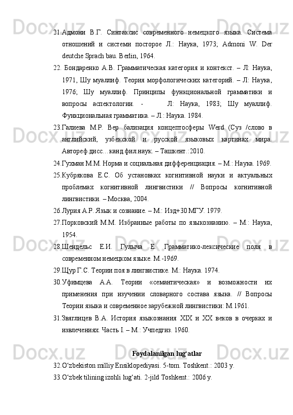 21. Адмони   В.Г.   Синтаксис   современного   немецкого   языка.   Система
отношений   и   системи   посторое   Л.:   Наука,   1973;   Admoni   W .   Der
deutche   Sprach   bau .  Berlin , 1964.
22.   Бондаренко   А.В.   Грамматическая   категория   и   контекст.   –   Л:   Наука,
1971,   Шу   муаллиф.   Теория   морфологических   категорий.   –   Л:   Наука,
1976;   Шу   муаллиф.   Принципы   функциональной   грамматики   и
вопросы   аспектологии.   -         Л:   Наука,   1983;   Шу   муаллиф.
Функциональная грамматика. – Л.: Наука. 1984.
23. Галиева   М.Р.   Вер   бализация   концептосферы   Werd   (Суз   /слово   в
английский,   узбекской   и   русской   языковых   картинах   мира.
Автореф.дисс…канд.фил.наук. – Ташкент.:2010.
24. Гухман М.М. Норма и социальная дифференциация. – М.: Наука. 1969.
25. Кубрякова   Е.С.   Об   установках   когнитивной   науки   и   актуальных
проблемах   когнитивной   лингвистики   //   Вопросы   когнитивной
лингвистики. – Москва, 2004.
26. Лурия А.Р. Язык и сознание. – М.: Изд+30 МГУ. 1979.
27. Порковский   М.М.   Избранные   работы   по   языкознанию.   –   М.:   Наука,
1954.
28. Шендельс   Е.И.   Гулыча   Е.   Грамматико-лексические   поля   в
современном немецком языке. М.-1969.
29. Щур Г.С. Теории поя в лингвистике. М.: Наука. 1974.
30. Уфимцева   А.А.   Теории   «семантическая»   и   возможности   их
применения   при   изучении   словарного   состава   языка.   //   Вопросы
Теории языка и современное зарубежной лингвистики: М.1961.
31. Звяглицев   В.А.   История   языкознания   XIX   и   ХХ   веков   в   очерках   и
извлечениях. Часть  I. –  М .:  Учпедгиз . 1960.
Foydalanilgan lu g‘ atlar
32. O‘zbekiston milliy Ensiklopediyasi. 5-tom. Toshkent.: 2003 y.
33. O‘zbek tilining izohli lug‘ati. 2-jild Toshkent.: 2006 y. 
