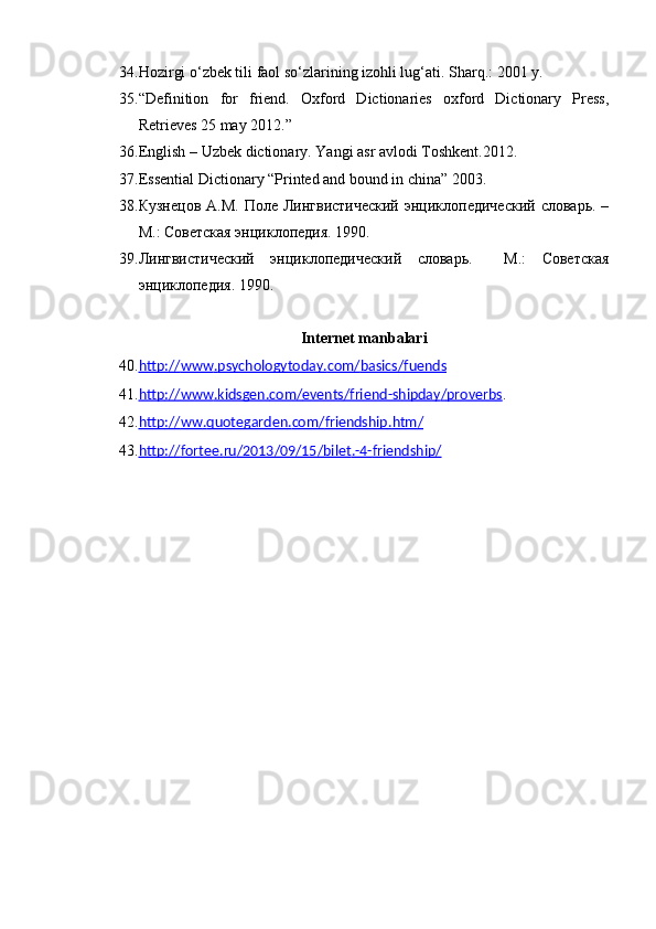 34. Hozirgi o‘zbek tili faol so‘zlarining izohli lug‘ati. S h arq.: 2001 y.
35. “ Definition   for   friend.   Oxford   Dictionaries   oxford   Dictionary   Press,
Retrieves 25 may 2012. ”
36. English –  U zbek dictionary. Yangi asr avlodi Toshkent.2012.
37. Essential Dictionary “Printed and bound in china” 2003.
38. Кузнецов  А.М. Поле Лингвистический  энциклопедический  словарь. –
М.: Советская энциклопедия. 1990.
39. Лингвистический   энциклопедический   словарь.     М.:   Советская
энциклопедия. 1990.
Internet   manbalari
40. http    ://    www    .   psychologytoday    .   com    /   basics    /   fuends   
41. http    ://    www    .   kidsgen    .   com    /   events    /   friend    -   shipday    /   proverbs    . 
42. http    ://    ww    .   quotegarden    .   com    /   friendship    .   htm    /  
43. http    ://    fortee    .   ru    /2013/09/15/    bilet    .-4-    friendship    /   