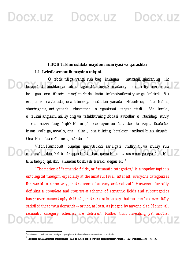I BOB Tilshunoslikda maydon nazariyasi va qarashlar
1.1  Leksik semantik maydon talqini.
            O zbek   tiliga   yangi   ruh   bag ishlagan       mustaqilligimizning     ilk 
bosqichida  boshlangan tub  o zgarishlar buyuk  madaniy   ma rifiy  merosimiz	
  
bo lgan   ona   tilimiz     rivojlanishida   katta   imkoniyatlarni yuzaga   keltirdi.   Bu	

esa,   o z     navbatida,   ona   tilimizga     nisbatan   yanada     etiborliroq       bo lishni,	
 
shuningdek,   uni   yanada     chuqurroq     o rganishni     taqazo   etadi.   Ma lumki,	
  
o zlikni anglash, milliy ong va  tafakkurning ifodasi, avlodlar  o rtasidagi  ruhiy	
 
  ma naviy     bog liqlik   til     orqali     namoyon   bo ladi.   Jamiki     ezgu     fazilatlar
   
inson   qalbiga, avvalo, ona     allasi,   ona tilining   betakror   jozibasi  bilan singadi.
Ona  tili   bu millatning  ruhidir.	
  1
V.fon Humboldt     bundan   qariyib ikki   asr ilgari     milliy   til va   milliy   ruh
munosabatidan  kelib  chiqqan holda  har  qaysi til  o z  sistemasiga ega  bo lib,	
 
tilni tadqiq  qilishni  shundan boshlash  kerak,  degan edi. 2
“ The notion of "semantic fields, or "semantic categories," is a popular topic in
ontological thought, especially at the amateur level: after all, everyone categorizes
the   world   in   some   way,   and   it   seems   "so   easy   and   natural."   However,   formally
defining   a   complete   and   consistent   scheme   of   semantic   fields   and   subcategories
has   proven   exceedingly   difficult,   and   it   is   safe   to   say   that   no   one   has   ever   fully
satisfied these twin demands ~ or not, at least, as judged by anyone else. Hence, all
semantic   category   schemes   are   deficient.   Rather   than   inventing   yet   another
1
  Karimov.I  
    Yuksak  ma naviyat   yengilmas kuch.-Toshkent: Manaviyat.2009. -83 b	
  
2
  Звегинцев В. А. История  языкознания   XIX   и   XX   веков  в  очерках  и извлечениях. Чаты  I . – М.: Учпедгиз, 1960. – С. 60. 