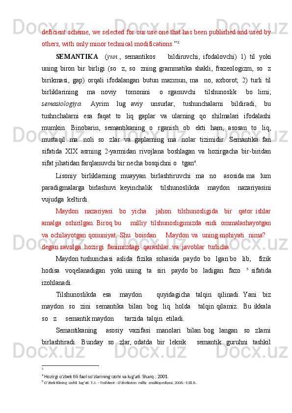 deficient scheme, we selected for our use one that has been published and used by
others, with only minor technical modifications. ” 3
SEMANTIKA     ( yun . ,   semantikos     bildiruvchi,   ifodalovchi)   1)   til   yoki
uning   biron   bir   birligi   (so z,   so zning   grammatika   shakli,   frazeologizm,   so z	
  
birikmasi,   gap)   orqali   ifodalangan   butun   mazmun,   ma no,   axborot;   2)   turli   til	

birliklarining   ma noviy   tomonini   o rganuvchi   tilshunoslik   bo limi;	
  
sem a s i ologiya .   Ayrim   lug aviy   unsurlar,   tushunchalarni   bildiradi,   bu	

tushnchalarni   esa   faqat   to liq   gaplar   va   ularning   qo shilmalari   ifodalashi
 
mumkin.   Binobarin,   semantikaning   o rganish   ob ekti   ham,   asosan   to liq,	
  
mustaqil   ma noli   so zlar   va   gaplarning   ma nolar   tizimidir.   Semantika   fan	
  
sifatida   XIX   asrning   2-yarmidan   rivojlana   boshlagan   va   hozirgacha   bir-biridan
sifat jihatidan farqlanuvchi bir necha bosqichni o tgan	
 4
. 
Lisoniy     birliklarning    muayyan     birlashtiruvchi    ma no      asosida   ma lum	
 
paradigmalarga   birlashuvi   keyinchalik     tilshunoslikda     maydon     nazariyasini
vujudga  keltirdi.
Maydon     nazariyasi     bo yicha       jahon     tilshunosligida     bir     qator   ishlar	

amalga  oshirilgan. Biroq bu   milliy  tilshunosligimizda  endi  ommalashayotgan

va ochilayotgan qonuniyat. Shu   boisdan    Maydon va   uning mohiyati   nima?	
 
degan savolga  hozirgi  fanimizdagi  qarashlar  va  javoblar  turlicha.
Maydon tushunchasi  aslida  fizika  sohasida  paydo  bo lgan bo lib,  fizik	
  
hodisa     voqelanadigan     yoki   uning     ta siri     paydo   bo ladigan     fazo	
   5
  sifatida
izohlanadi.
Tilshunoslikda     esa   maydon       quyidagicha     talqin     qilinadi.   Yani     biz	
 
maydon     so zini     semantika     bilan     bog liq     holda       talqin   qilamiz.     Bu   ikkala	
 
so z   semantik maydon    tarzida  talqin  etiladi.	
  
Semantikaning       asosiy     vazifasi     manolari     bilan   bog langan     so zlarni	
 
birlashtiradi.     Bunday     so zlar,   odatda     bir     leksik     semantik     guruhni     tashkil	
 
3
 
4
 Hozirgi o'zbek tili faol so’zlarining izohi va lug’ati. Sharq.; 2001.
5
  O’zbek tilining  izohli  lug’ati.  T.II. – Toshkent : O’zbekiston  milliy  ensiklopediyasi, 2006.- 528. b. 