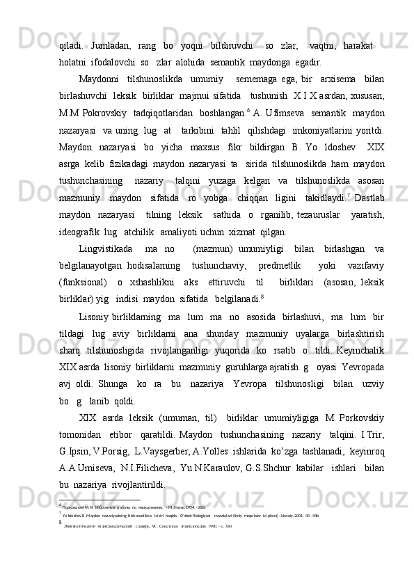 qiladi.     Jumladan,     rang     bo yoqni     bildiruvchi       so zlar,       vaqtni,     harakat    
holatni  ifodalovchi  so zlar  alohida  semantik  maydonga  egadir.	

Maydonni     tilshunoslikda     umumiy       sememaga   ega,   bir     arxisema     bilan
birlashuvchi   leksik   birliklar   majmui sifatida     tushunish   X I X asrdan, xususan,
M.M   Pokrovskiy     tadqiqotlaridan    boshlangan. 6
  A.   Ufimseva     semantik     maydon
nazaryasi    va uning   lug at      tarkibini   tahlil   qilishdagi    imkoniyatlarini  yoritdi.	

Maydon     nazaryasi     bo yicha     maxsus     fikr     bildirgan     B.   Yo ldoshev   XIX
  
asrga  kelib  fizikadagi  maydon  nazaryasi  ta sirida  tilshunoslikda  ham  maydon	

tushunchasining       nazariy       talqini     yuzaga     kelgan     va     tilshunoslikda     asosan
mazmuniy     maydon     sifatida     ro yobga     chiqqan ligini     takidlaydi.	
  7
  Dastlab
maydon     nazaryasi       tilning     leksik       sathida     o rganilib,   tezauruslar       yaratish,	

ideografik  lug atchilik   amaliyoti uchun  xizmat  qilgan.	

Lingvistikada   ma no     (mazmun)   umumiyligi     bilan     birlashgan     va	
  
belgilanayotgan   hodisalarning     tushunchaviy,     predmetlik       yoki     vazifaviy
(funksional)     o xshashlikni     aks     ettiruvchi     til       birliklari     (asosan,   leksik	

birliklar) yig indisi  maydon  sifatida   belgilanadi.	
 8
      
Lisoniy   birliklarning     ma lum     ma no     asosida     birlashuvi,     ma lum     bir	
  
tildagi     lug aviy     birliklarni     ana     shunday     mazmuniy     uyalarga     birlashtirish	

sharq   tilshunosligida   rivojlanganligi    yuqorida   ko rsatib   o tildi. Keyinchalik	
 
XIX asrda  lisoniy  birliklarni  mazmuniy  guruhlarga ajratish  g oyasi  Yevropada	

avj   oldi.   Shunga     ko ra     bu     nazariya     Yevropa     tilshunosligi     bilan     uzviy	

bo g lanib  qoldi.	
 
XIX   asrda   leksik   (umuman,   til)     birliklar   umumiyligiga   M. Porkovskiy
tomonidan     etibor     qaratildi.   Maydon     tushunchasining     nazariy     talqini.   I.Trir,
G.Ipsin, V.Porsig,  L.Vaysgerber, A.Yolles  ishlarida  ko’zga  tashlanadi,  keyinroq
А . А .Umiseva,  N.I.Filicheva,  Yu.N.Karaulov, G.S.Shchur  kabilar   ishlari   bilan
bu  nazariya  rivojlantirildi. 
6
  Порковский М.М  Избранные  работы  по  языкознанию.  – М.:Наука,1954. -382с
7
  Yo’ldoshev.B. Maydon  nazariyasining  tilshunoslikka   ta’siri  haqida.   O ’ zbek   filologiyasi      masalalari  ( ilmiy    maqolalar    to ’ plami ) – Navoiy ,2001. -43 -44 b
8
  Лингвистический  эндиклопедический   словарь. М.:  Советская   энциклопедия. 1990. – с. 380. 