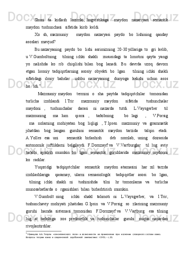 Shuni     ta kidlash     lozimki,   lingvistikaga       maydon     nazariyasi     semantik
maydon  tushunchasi   sifatida  kirib  keldi.  
Xo sh,   mazmuniy         maydon     nazaryasi     paydo     bo lishining     qanday	
 
asoslari  mavjud?
Bu nazaryaning   paydo  bo lishi  asrimizning  20-30 yillariga  to gri  kelib,	
 
u V.Gumboltning    tilning   ichki   shakli  xususidagi   ta limotini   qayta   yangi	
  
yo nalishda     ko rib     chiqilishi   bilan     bog lanadi.     Bu     davrda     uzoq     davom	
  
etgan   lisoniy   tadqiqotlarning   asosiy   obyekti   bo lgan     tilning   ichki   shakli	
 
sifatidagi     ilmiy     bahslar       ushbu     nazaryaning       dunyoga     kelishi     uchun     asos
bo ldi.	
 9
Mazmuniy   maydon   termini     o sha     paytda     tadqiqotchilar       tomonidan	
  
turlicha     izohlandi     I.Trir       mazmuniy     maydon       sifatida     tushunchalar	

maydoni ,   tushunchalar       darasi   ni     nazarda       tutdi.       L.Vaysgerber     til	
   
mazmuning     ma lum     qismi ,   tarkibning       bo lagi   ,     V.Porsig	
    
ma nolarning   mohiyatan     bog liqligi ,  T.Ips	
    e n     mazmuniy   va     grammatik
jihatdan     bog langan     guruhini     semantik     maydon     tarzida       talqin     etadi.	

A. Yolles     esa     uni       semantik     birlashish       deb       nomlab,     uning       doirasida	
 
antonomik  juftliklarni  belgilaydi.  F.Dornzayf va   V.Vartburglar    til  lug aviy	

tarkibi   ajralish  mumkin  bo lgan   semantik   guruhlarida   mazmuniy  mydonni	

ko radilar.	

Yuqoridgi      tadqiqotchilar      semantik     maydon   atamasini      har    xil   tarzda
izohlashlariga       qaramay,     ularni     semasiologik       tadqiqotlar     asosi       bo lgan,	

tilning     ichki     shakli ni       tushinishda       tilni       hr     tomonlama     va       turlicha	
 
munosabatlarda  o rganishlari  bilan  birlashtirish  mumkin.    	

V.Gumbolt   ning     ichki     shakl     talimoti ni     L.Vaysgerber,     va     I.Trir,	
 
tushunchaviy  mohiyati  jihatidan  G.Ipsin   va  V.Porsig   so zlarining  mazmuniy	

guruhi     hamda   sistemasi    tomonidan     F.Dornzayf va     V.Vartburg     esa   tilning
lug at   tarkibiga     xos   predmetlik   va   tushunchalar      guruhi     nuqtai   nazardan	

rivojlantirdilar.
9
  Уфимцева  А.А. Теорли   «семантического   поля»  и  возможности   их  применения   при   изучении   словарного  состави  язика. 
Вопросы   теории  язика  и  современоей   зарубежной   лингвистике:  т 1961. – с.30. 