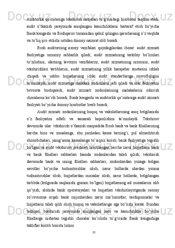 Auditorlik   qo’mitasiga   tekshirish   natijalari   to’g’risidagi   hisobotni   taqdim   etadi;
audit   o’tkazish   jarayonida   aniqlangan   kamchiliklarni   bartaraf   etish   bo’yicha
Bank kengashi va   Boshqaruv tomonidan qabul qilingan qarorlarning o’z vaqtida
va to’liq ijro etilishi   ustidan   doimiy   nazorat   olib   boradi.
Bosh   auditorning   asosiy   vazifalari   quyidagilardan   iborat:   audit   xizmati
faoliyatiga   umumiy   rahbarlik   qiladi;   audit   xizmatining   tarkibiy   bo’limlari
to’zilishini,   ularning   lavozim   vazifalarini,   audit   xizmatining   nizomini,   audit
tekshirishlari   tartiblarini,   audit   xizmatining   yillik   harajatlar   smetasini   ishlab
chiqadi   va   ushbu   hujjatlarning   ichki   audit   standartlariga   muvofiqligini
ta’minlaydi;  audit   xizmatiga malakali  xodimlarni jalb qiladi  va ular  faoliyatini
bevosita   boshqaradi;   audit   xizmati   xodimlarining   malakalarini   oshirish
choralarini ko’rib boradi; Bank   kengashi   va   auditorlik   qo’mitasiga   audit   xizmati
faoliyati   bo’yicha   doimiy   hisobotlar berib boradi; 
Audit   xizmati   xodimlarining   huquq   va   vakolatlarining   aniq   belgilanishi
o’z   faoliyatini   sifatli   va   samarali   bajarilishini   ta’minlaydi.   Tekshiruv
davomida   ular: tekshirish o’tkazish maqsadida Bosh bank va bank filiallarining
barcha   bino   va   xonalariga,   shu   jumladan   kassa   tarmog’i,   pul   almashtirish
shoxobchalari,   jamg’arma   kassalariga to’siqsiz kirish;  bank faoliyatiga tegishli
bo’lgan va audit tekshiruvi   predmeti hisoblangan barcha zarur hujjatlarni bank
va   bank   filiallari   rahbarlari   hamda   xodimlaridan   talab   qilish;   tekshirish
davomida   bank   va   uning   filiallari   rahbarlari,   xodimlaridan   yuzaga   kelgan
savollar   bo’yicha   tushuntirishlar   olish,   zarur   hollarda   ulardan   yozma
tushuntirishlar   olish;   hujjatlardan   nusxalar   olish;   zarur   hollarda,   belgilangan
tartibda   (kelgusida   saqlanishi   gumon   bo’lgan)   hujjatlarning   asl   nusxalarini   olib
qo’yish;   alohida   bank   operatsiyalari   va   hujjatlari   tekshirilayotganda   rasmiy
so’rovnoma   orqali   bank   mijozlaridan   zarur   ma’lumotlar,   tasdiqnomalar   va
hujjatlarni   talab  qilib   olish   huquq  va   vakolatlariga   ega   bo’lishi   kerak.   Bundan
tashqari,   tekshirish   jarayonida   aniqlangan   xato   va   kamchiliklar   bo’yicha
filiallarga   nisbatan   tegishli   choralar   ko’rilishi   to’g’risida   Bank   kengashiga
takliflar kiritib   borishi   lozim.
11 