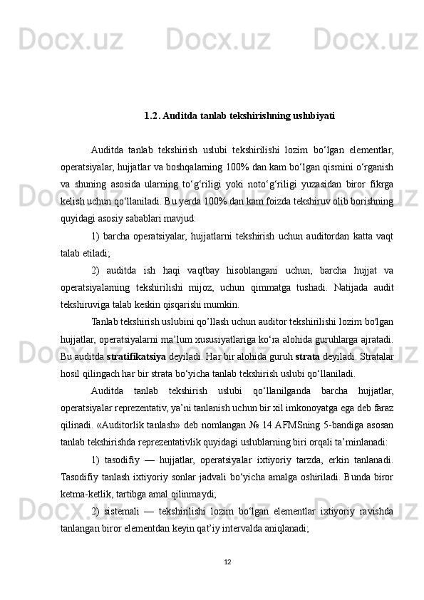 1.2 . Auditda tanlab tekshirishning uslubiyati
Auditda   tanlab   tekshirish   uslubi   tekshirilishi   lozim   bo‘lgan   elementlar,
operatsiyalar, hujjatlar va boshqalarning 100% dan kam bo‘lgan qismini o‘rganish
va   shuning   asosida   ularning   to‘g‘riligi   yoki   noto‘g‘riligi   yuzasidan   biror   fikrga
kelish uchun qo‘llaniladi. Bu yerda 100% dan kam foizda tekshiruv olib borishning
quyidagi asosiy sabablari mavjud:
1)   barcha   operatsiyalar,   hujjatlarni   tekshirish   uchun   auditordan   katta   vaqt
talab etiladi;
2)   auditda   ish   haqi   vaqtbay   hisoblangani   uchun,   barcha   hujjat   va
operatsiyalarning   tekshirilishi   mijoz,   uchun   qimmatga   tushadi.   Natijada   audit
tekshiruviga talab keskin qisqarishi mumkin.
Tanlab tekshirish uslubini qo’llash uchun auditor tekshirilishi lozim bo'lgan
hujjatlar, operatsiyalarni ma’lum xususiyatlariga ko‘ra alohida guruhlarga ajratadi.
Bu auditda  stratifikatsiya  deyiladi. Har bir alohida guruh  strata  deyiladi. Stratalar
hosil qilingach har bir strata bo‘yicha tanlab tekshirish uslubi qo‘llaniladi.
Auditda   tanlab   tekshirish   uslubi   qo‘llanilganda   barcha   hujjatlar,
operatsiyalar reprezentativ, ya’ni tanlanish uchun bir xil imkonoyatga ega deb faraz
qilinadi. «Auditorlik tanlash»  deb nomlangan №  14 AFMSning 5-bandiga asosan
tanlab tekshirishda reprezentativlik quyidagi uslublarning biri orqali ta’minlanadi:
1)   tasodifiy   —   hujjatlar,   operatsiyalar   ixtiyoriy   tarzda,   erkin   tanlanadi.
Tasodifiy  tanlash  ixtiyoriy  sonlar   jadvali   bo‘yicha   amalga  oshiriladi.  Bunda  biror
ketma-ketlik, tartibga amal qilinmaydi;
2)   sistemali   —   tekshirilishi   lozim   bo‘lgan   elementlar   ixtiyoriy   ravishda
tanlangan biror elementdan keyin qat’iy intervalda aniqlanadi;
12 