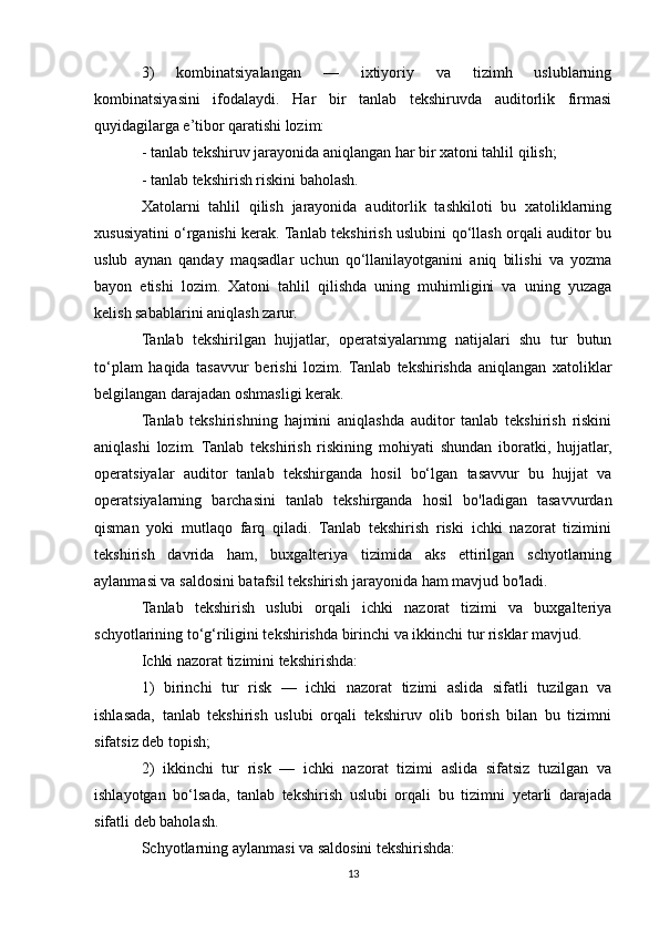 3)   kombinatsiyalangan   —   ixtiyoriy   va   tizimh   uslublarning
kombinatsiyasini   ifodalaydi.   Har   bir   tanlab   tekshiruvda   auditorlik   firmasi
quyidagilarga e’tibor qaratishi lozim:
- tanlab tekshiruv jarayonida aniqlangan har bir xatoni tahlil qilish;
- tanlab tekshirish riskini baholash.
Xatolarni   tahlil   qilish   jarayonida   auditorlik   tashkiloti   bu   xatoliklarning
xususiyatini o‘rganishi kerak. Tanlab tekshirish uslubini qo‘llash orqali auditor bu
uslub   aynan   qanday   maqsadlar   uchun   qo‘llanilayotganini   aniq   bilishi   va   yozma
bayon   etishi   lozim.   Xatoni   tahlil   qilishda   uning   muhimligini   va   uning   yuzaga
kelish sabablarini aniqlash zarur.
Tanlab   tekshirilgan   hujjatlar,   operatsiyalarnmg   natijalari   shu   tur   butun
to‘plam   haqida   tasavvur   berishi   lozim.   Tanlab   tekshirishda   aniqlangan   xatoliklar
belgilangan darajadan oshmasligi kerak.
Tanlab   tekshirishning   hajmini   aniqlashda   auditor   tanlab   tekshirish   riskini
aniqlashi   lozim.   Tanlab   tekshirish   riskining   mohiyati   shundan   iboratki,   hujjatlar,
operatsiyalar   auditor   tanlab   tekshirganda   hosil   bo‘lgan   tasavvur   bu   hujjat   va
operatsiyalarning   barchasini   tanlab   tekshirganda   hosil   bo'ladigan   tasavvurdan
qisman   yoki   mutlaqo   farq   qiladi.   Tanlab   tekshirish   riski   ichki   nazorat   tizimini
tekshirish   davrida   ham,   buxgalteriya   tizimida   aks   ettirilgan   schyotlarning
aylanmasi va saldosini batafsil tekshirish jarayonida ham mavjud bo'ladi.
Tanlab   tekshirish   uslubi   orqali   ichki   nazorat   tizimi   va   buxgalteriya
schyotlarining to‘g‘riligini tekshirishda birinchi va ikkinchi tur risklar mavjud.
Ichki nazorat tizimini tekshirishda:
1)   birinchi   tur   risk   —   ichki   nazorat   tizimi   aslida   sifatli   tuzilgan   va
ishlasada,   tanlab   tekshirish   uslubi   orqali   tekshiruv   olib   borish   bilan   bu   tizimni
sifatsiz deb topish;
2)   ikkinchi   tur   risk   —   ichki   nazorat   tizimi   aslida   sifatsiz   tuzilgan   va
ishlayotgan   bo‘lsada,   tanlab   tekshirish   uslubi   orqali   bu   tizimni   yetarli   darajada
sifatli deb baholash.
Schyotlarning aylanmasi va saldosini tekshirishda:
13 