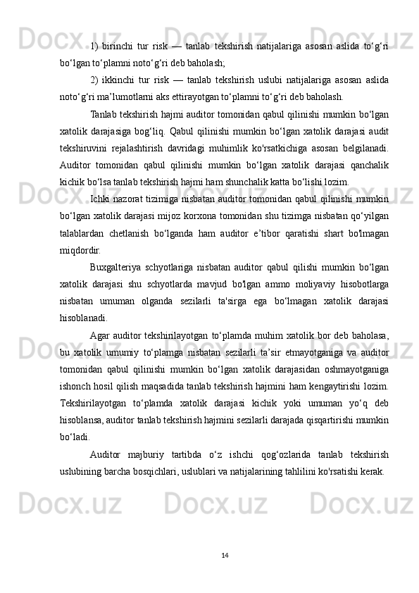 1)   birinchi   tur   risk   —   tanlab   tekshirish   natijalariga   asosan   aslida   to‘g‘ri
bo‘lgan to‘plamni noto‘g‘ri deb baholash;
2)   ikkinchi   tur   risk   —   tanlab   tekshirish   uslubi   natijalariga   asosan   aslida
noto‘g‘ri ma’lumotlarni aks ettirayotgan to‘plamni to‘g‘ri deb baholash.
Tanlab tekshirish hajmi auditor tomonidan qabul qilinishi mumkin bo‘lgan
xatolik   darajasiga   bog‘liq.   Qabul   qilinishi   mumkin   bo‘lgan   xatolik   darajasi   audit
tekshiruvini   rejalashtirish   davridagi   muhimlik   ko'rsatkichiga   asosan   belgilanadi.
Auditor   tomonidan   qabul   qilinishi   mumkin   bo‘lgan   xatolik   darajasi   qanchalik
kichik bo‘lsa tanlab tekshirish hajmi ham shunchalik katta bo‘lishi lozim.
Ichki  nazorat  tizimiga nisbatan auditor  tomonidan  qabul  qilinishi  mumkin
bo‘lgan xatolik darajasi  mijoz korxona tomonidan shu tizimga nisbatan qo‘yilgan
talablardan   chetlanish   bo‘lganda   ham   auditor   e’tibor   qaratishi   shart   bo'lmagan
miqdordir.
Buxgalteriya   schyotlariga   nisbatan   auditor   qabul   qilishi   mumkin   bo‘lgan
xatolik   darajasi   shu   schyotlarda   mavjud   bo'lgan   ammo   moliyaviy   hisobotlarga
nisbatan   umuman   olganda   sezilarli   ta'sirga   ega   bo‘lmagan   xatolik   darajasi
hisoblanadi.
Agar   auditor   tekshirilayotgan   to‘plamda   muhim   xatolik   bor   deb  baholasa,
bu   xatolik   umumiy   to‘plamga   nisbatan   sezilarli   ta’sir   etmayotganiga   va   auditor
tomonidan   qabul   qilinishi   mumkin   bo‘lgan   xatolik   darajasidan   oshmayotganiga
ishonch hosil qilish maqsadida tanlab tekshirish hajmini ham kengaytirishi lozim.
Tekshirilayotgan   to‘plamda   xatolik   darajasi   kichik   yoki   umuman   yo‘q   deb
hisoblansa, auditor tanlab tekshirish hajmini sezilarli darajada qisqartirishi mumkin
bo‘ladi.
Auditor   majburiy   tartibda   o‘z   ishchi   qog‘ozlarida   tanlab   tekshirish
uslubining barcha bosqichlari, uslublari va natijalarining tahlilini ko'rsatishi kerak.
14 