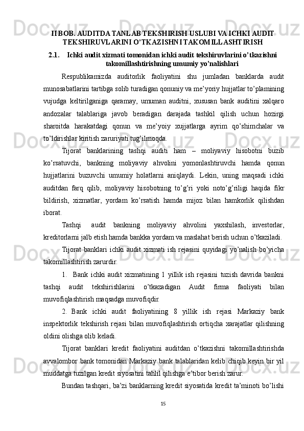 II BOB.   AUDITDA TANLAB TEKSHIRISH USLUBI VA ICHKI AUDIT
TEKSHIRUVLARINI O’TKAZISHNI TAKOMILLASHTIRISH  
2.1. Ichki audit xizmati tomonidan ichki audit tekshiruvlarini o’tkazishni
takomillashtirishning umumiy yo’nalishlari
Respublikamizda   auditorlik   faoliyatini   shu   jumladan   banklarda   audit
munosabatlarini   tartibga   solib   turadigan   qonuniy   va   me’yoriy   hujjatlar   to’plamining
vujudga   keltirilganiga   qaramay,   umuman   auditni,   xususan   bank   auditini   xalqaro
andozalar   talablariga   javob   beradigan   darajada   tashkil   qilish   uchun   hozirgi
sharoitda   harakatdagi   qonun   va   me’yoiy   xujjatlarga   ayrim   qo’shimchalar   va
to’ldirishlar   kiritish   zaruriyati   tug’ilmoqda.
Tijorat   banklarining   tashqi   auditi   ham   –   moliyaviy   hisobotni   buzib
ko’rsatuvchi,   bankning   moliyaviy   ahvolini   yomonlashtiruvchi   hamda   qonun
hujjatlarini   buzuvchi   umumiy   holatlarni   aniqlaydi.   Lekin,   uning   maqsadi   ichki
auditdan   farq   qilib,   moliyaviy   hisobotning   to’g’ri   yoki   noto’g’riligi   haqida   fikr
bildirish,   xizmatlar,   yordam   ko’rsatish   hamda   mijoz   bilan   hamkorlik   qilishdan
iborat.
Tashqi audit bankning moliyaviy ahvolini yaxshilash,   investorlar,
kreditorlarni   jalb   etish   hamda   bankka yordam   va   maslahat   berish   uchun   o’tkaziladi.
Tijorat   banklari   ichki   audit   xizmati   ish   rejasini   quyidagi   yo’nalish   bo’yicha
takomillashtirish   zarurdir.
1. Bank   ichki   audit   xizmatining   1   yillik   ish   rejasini   tuzish   davrida   bankni
tashqi   audit   tekshirishlarini   o’tkazadigan   Audit   firma   faoliyati   bilan
muvofiqlashtirish   maqsadga   muvofiqdir.
2. Bank   ichki   audit   faoliyatining   8   yillik   ish   rejasi   Markaziy   bank
inspektorlik   tekshirish   rejasi   bilan   muvofiqlashtirish   ortiqcha   xarajatlar   qilishning
oldini olishga   olib   keladi.
Tijorat   banklari   kredit   faoliyatini   auditdan   o’tkazishni   takomillashtirishda
avvalombor bank tomonidan Markaziy bank talablaridan kelib chiqib keyin bir yil
muddatga   tuzilgan   kredit   siyosatini tahlil qilishga   e’tibor   berish   zarur.
Bundan tashqari, ba’zi banklarning kredit siyosatida kredit ta’minoti bo’lishi
15 