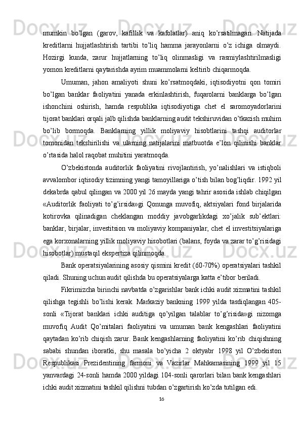 mumkin   bo’lgan   (garov,   kafillik   va   kafolatlar)   aniq   ko’rsatilmagan.   Natijada
kreditlarni   hujjatlashtirish   tartibi   to’liq   hamma   jarayonlarni   o’z   ichiga   olmaydi.
Hozirgi   kunda,   zarur   hujjatlarning   to’liq   olinmasligi   va   rasmiylashtirilmasligi
yomon   kreditlarni   qaytarishda   ayrim muammolarni   keltirib chiqarmoqda.
Umuman,   jahon   amaliyoti   shuni   ko’rsatmoqdaki,   iqtisodiyotni   qon   tomiri
bo’lgan   banklar   faoliyatini   yanada   erkinlashtirish,   fuqarolarni   banklarga   bo’lgan
ishonchini   oshirish,   hamda   respublika   iqtisodiyotiga   chet   el   saromoyadorlarini
tijorat   banklari   orqali   jalb   qilishda   banklarning   audit   tekshiruvidan   o’tkazish   muhim
bo’lib   bormoqda.   Banklarning   yillik   moliyaviy   hisobtlarini   tashqi   auditorlar
tomonidan   tekshirilishi   va   ularning   natijalarini   matbuotda   e’lon   qilinishi   banklar
o’rtasida   halol   raqobat   muhitini yaratmoqda.
O’zbekistonda   auditorlik   faoliyatini   rivojlantirish,   yo’nalishlari   va   istiqboli
avvalombor   iqtisodiy   tizimning   yangi   tamoyillariga   o’tish   bilan   bog’liqdir.   1992   yil
dekabrda   qabul   qilingan   va   2000   yil   26   mayda   yangi   tahrir   asosida   ishlab   chiqilgan
«Auditorlik   faoliyati   to’g’irsida»gi   Qonunga   muvofiq,   aktsiyalari   fond   birjalarida
kotirovka   qilinadigan   cheklangan   moddiy   javobgarlikdagi   xo’jalik   sub’ektlari:
banklar, birjalar, investitsion va moliyaviy kompaniyalar, chet  el investitsiyalariga
ega   korxonalarning   yillik   moliyaviy   hisobotlari   (balans,   foyda   va   zarar   to’g’risidagi
hisobotlar)   mustaqil   ekspertiza   qilinmoqda.
Bank operatsiyalarining asosiy qismini kredit (60-70%) operatsiyalari tashkil
qiladi.   Shuning   uchun audit   qilishda   bu operatsiyalarga   katta   e’tibor   beriladi.
Fikrimizcha birinchi navbatda o’zgarishlar bank ichki audit xizmatini tashkil
qilishga   tegishli   bo’lishi   kerak.   Markaziy   bankning   1999   yilda   tasdiqlangan   405-
sonli   «Tijorat   banklari   ichki   auditiga   qo’yilgan   talablar   to’g’risida»gi   nizomga
muvofiq   Audit   Qo’mitalari   faoliyatini   va   umuman   bank   kengashlari   faoliyatini
qaytadan   ko’rib   chiqish   zarur.   Bank   kengashlarning   faoliyatini   ko’rib   chiqishning
sababi   shundan   iboratki,   shu   masala   bo’yicha   2   oktyabr   1998   yil   O’zbekiston
Respublikasi   Prezidentining   farmoni   va   Vazirlar   Mahkamasining   1999   yil   15
yanvardagi 24-sonli hamda 2000 yildagi 104-sonli qarorlari bilan bank kengashlari
ichki   audit   xizmatini tashkil   qilishni tubdan   o’zgartirish   ko’zda   tutilgan edi.
16 