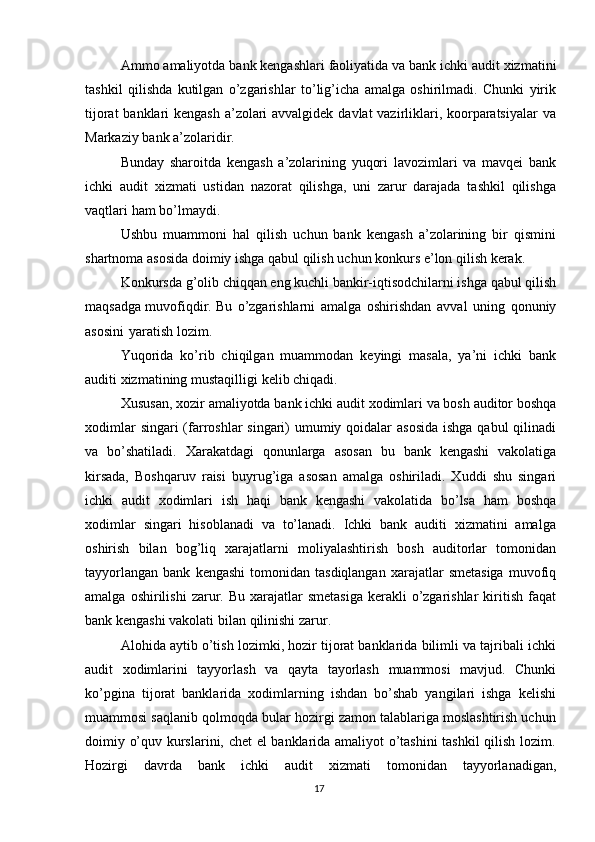 Ammo   amaliyotda   bank   kengashlari   faoliyatida   va   bank   ichki   audit   xizmatini
tashkil   qilishda   kutilgan   o’zgarishlar   to’lig’icha   amalga   oshirilmadi.   Chunki   yirik
tijorat  banklari kengash a’zolari  avvalgidek davlat vazirliklari, koorparatsiyalar  va
Markaziy   bank   a’zolaridir.
Bunday   sharoitda   kengash   a’zolarining   yuqori   lavozimlari   va   mavqei   bank
ichki   audit   xizmati   ustidan   nazorat   qilishga,   uni   zarur   darajada   tashkil   qilishga
vaqtlari   ham   bo’lmaydi.
Ushbu   muammoni   hal   qilish   uchun   bank   kengash   a’zolarining   bir   qismini
shartnoma   asosida doimiy ishga qabul qilish   uchun konkurs   e’lon   qilish   kerak.
Konkursda   g’olib   chiqqan   eng   kuchli   bankir-iqtisodchilarni   ishga   qabul   qilish
maqsadga   muvofiqdir. Bu   o’zgarishlarni   amalga   oshirishdan   avval   uning   qonuniy
asosini   yaratish lozim.
Yuqorida   ko’rib   chiqilgan   muammodan   keyingi   masala,   ya’ni   ichki   bank
auditi   xizmatining   mustaqilligi   kelib   chiqadi.
Xususan,   xozir   amaliyotda   bank   ichki   audit   xodimlari   va   bosh   auditor   boshqa
xodimlar  singari (farroshlar  singari)  umumiy qoidalar asosida  ishga qabul  qilinadi
va   bo’shatiladi.   Xarakatdagi   qonunlarga   asosan   bu   bank   kengashi   vakolatiga
kirsada,   Boshqaruv   raisi   buyrug’iga   asosan   amalga   oshiriladi.   Xuddi   shu   singari
ichki   audit   xodimlari   ish   haqi   bank   kengashi   vakolatida   bo’lsa   ham   boshqa
xodimlar   singari   hisoblanadi   va   to’lanadi.   Ichki   bank   auditi   xizmatini   amalga
oshirish   bilan   bog’liq   xarajatlarni   moliyalashtirish   bosh   auditorlar   tomonidan
tayyorlangan   bank   kengashi   tomonidan  tasdiqlangan  xarajatlar   smetasiga  muvofiq
amalga  oshirilishi   zarur.  Bu  xarajatlar   smetasiga   kerakli   o’zgarishlar   kiritish  faqat
bank kengashi   vakolati   bilan   qilinishi   zarur.
Alohida aytib o’tish lozimki, hozir tijorat banklarida bilimli va tajribali ichki
audit   xodimlarini   tayyorlash   va   qayta   tayorlash   muammosi   mavjud.   Chunki
ko’pgina   tijorat   banklarida   xodimlarning   ishdan   bo’shab   yangilari   ishga   kelishi
muammosi saqlanib qolmoqda bular hozirgi zamon talablariga moslashtirish uchun
doimiy o’quv kurslarini, chet el banklarida amaliyot o’tashini  tashkil qilish lozim.
Hozirgi   davrda   bank   ichki   audit   xizmati   tomonidan   tayyorlanadigan,
17 