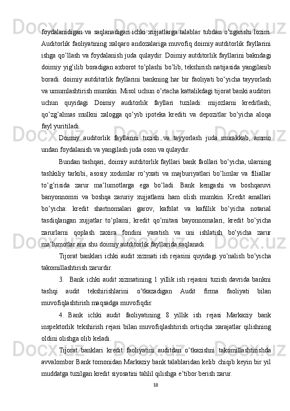 foydalanidigan   va   saqlanadigan   ichki   xujjatlarga   talablar   tubdan   o’zgarishi   lozim.
Auditorlik   faoliyatining   xalqaro   andozalariga   muvofiq   doimiy   autditorlik   fayllarini
ishga   qo’llash   va   foydalanish   juda   qulaydir.   Doimiy   autditorlik   fayllarini   bakndagi
doimiy   yig’ilib boradigan axborot to’plashi  bo’lib, tekshirish natijasida  yangilanib
boradi.   doimiy   autditorlik   fayllarini   bankning   har   bir   faoliyati   bo’yicha   tayyorlash
va   umumlashtirish mumkin. Misol uchun o’rtacha kattalikdagi tijorat banki auditori
uchun   quyidagi   Doimiy   auditorlik   fayllari   tuziladi:   mijozlarni   kreditlash;
qo’zg’almas   mulkni   zalogga   qo’yib   ipoteka   krediti   va   depozitlar   bo’yicha   aloqa
fayl   yuritiladi.
Doimiy   auditorlik   fayllarini   tuzish   va   tayyorlash   juda   murakkab,   ammo
undan   foydalanish   va   yangilash   juda   oson   va   qulaydir.
Bundan tashqari,  doimiy autditorlik fayllari  bank faollari  bo’yicha, ularning
tashkiliy   tarkibi,   asosiy   xodimlar   ro’yxati   va   majburiyatlari   bo’limlar   va   filiallar
to’g’risida   zarur   ma’lumotlarga   ega   bo’ladi.   Bank   kengashi   va   boshqaruvi
banyonnomsi   va   boshqa   zaruriy   xujjatlarni   ham   olish   mumkin.   Kredit   amallari
bo’yicha:   kredit   shartnomalari   garov,   kafolat   va   kafillik   bo’yicha   notarial
tasdiqlangan   xujjatlar   to’plami,   kredit   qo’mitasi   bayonnomalari,   kredit   bo’yicha
zarurlarni   qoplash   zaxira   fondini   yaratish   va   uni   ishlatish   bo’yicha   zarur
ma’lumotlar ana   shu   doimiy   autditorlik   fayllarida   saqlanadi.
Tijorat   banklari   ichki   audit   xizmati   ish   rejasini   quyidagi   yo’nalish   bo’yicha
takomillashtirish   zarurdir.
3. Bank   ichki   audit   xizmatining   1   yillik   ish   rejasini   tuzish   davrida   bankni
tashqi   audit   tekshirishlarini   o’tkazadigan   Audit   firma   faoliyati   bilan
muvofiqlashtirish   maqsadga   muvofiqdir.
4. Bank   ichki   audit   faoliyatining   8   yillik   ish   rejasi   Markaziy   bank
inspektorlik   tekshirish   rejasi   bilan   muvofiqlashtirish   ortiqcha   xarajatlar   qilishning
oldini olishga   olib   keladi.
Tijorat   banklari   kredit   faoliyatini   auditdan   o’tkazishni   takomillashtirishda
avvalombor Bank tomonidan Markaziy bank talablaridan kelib chiqib keyin bir yil
muddatga   tuzilgan   kredit   siyosatini tahlil qilishga   e’tibor   berish   zarur.
18 