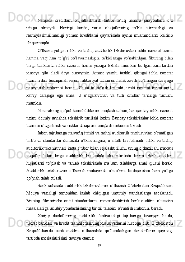 Natijada   kreditlarni   xujjatlashtirish   tartibi   to’liq   hamma   jarayonlarni   o’z
ichiga   olmaydi.   Hozirgi   kunda,   zarur   o’ujjatlarning   to’lik   olinmasligi   va
rasmiylashtirilmasligi   yomon   kreditlarni   qaytarishda   ayrim   muammolarni   keltirib
chiqarmoqda.
O’tkazilayotgan   ichki   va   tashqi   auditorlik   tekshiruvlari   ichki   nazorat   tizimihamma   vaqt   ham   to’g’ri   bo’lavermasligini   ta’kidlashga   yo’naltirilgan.   Shuning   bilan
birga   banklarda   ichki   nazorat   tizimi   yuzaga   kelishi   mumkin   bo’lgan   zararlardan
ximoya   qila   oladi   deya   olmaymiz.   Ammo   yaxshi   tashkil   qilingai   ichki   nazorat
tizimi   riskni   boshqarish   va   uni   rahbariyat   uchun   unchalik   xavfli   bo’lmagan   darajaga
pasaytirish   imkonini   beradi.   Shuni   ta’kidlash   lozimki,   ichki   nazorat   tizimi   aniq,
kat’iy   darajaga   ega   emas.   U   o’zgaruvchan   va   turli   omillar   ta’siriga   tushishi
mumkin.
Nazoratning qo’pol kamchiliklarini aniqlash uchun, har qanday ichki nazorat
tizimi   doimiy   ravishda   tekshirib   turilishi   lozim.   Bunday   tekshirishlar   ichki   nazorat
tizimini   o’zgartirish   va   risklar darajasini   aniqlash   imkonini beradi.
Jahon tajribasiga muvofiq itchki va tashqi auditorlik tekshiruvlari o’rnatilgan
tartib   va   standartlar   doirasida   o’tkazilsagina,   u   sifatli   hisoblanadi.   Ichki   va   tashqi
auditorlik   tekshiruvlari   katta   e’tibor   bilan   rejalashtirilishi,   uning   o’tkazilishi   maxsus
xujjatlar   bilan   birga   auditorlik   hisobotida   aks   ettirilishi   lozim.   Bank   auditori
hujjatlarni   to’plash   va   tanlab   tekshirishda   ma’lum   talablarga   amal   qilishi   kerak.
Auditorlik   tekshiruvini   o’tkazish   mobaynida   o’z-o’zini   boshqarishni   ham   yo’lga
qo’yish   talab   etiladi.
Bank  sohasida   auditorlik  tekshiruvlarini   o’tkazish  O’zbekiston  Respublikasi
Moliya   vazirligi   tomonidan   ishlab   chiqilgan   umumiy   standartlarga   asoslanadi.
Bizning   fikrimizcha   audit   standartlarini   maxsuslashtirish   bank   auditini   o’tkazish
masalalariga   uslubiy   yondashishning   bir   xil   talabini   o’rnatish   imkonini   beradi.
Xorijiy   davlatlarning   auditorlik   faoliyatidagi   tajribasiga   tayangan   holda,
tijorat banklari va kredit tashkilotlarining xususiyatlarini hisobga olib, O’zbekiston
Respublikasida   bank   auditini   o’tkazishda   qo’llaniladigan   standartlarni   quyidagi
tartibda   moslashtirishni   tavsiya   etamiz:
19 