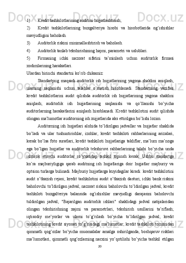 1) Kredit   tashkilotlarining   auditini   hujjatlashtirish;
2) Kredit   tashkilotlarining   buxgalteriya   hisobi   va   hisobotlarida   og’ishishlar
mavjudligini   baholash.
3) Auditorlik   riskini   minimallashtirish   va   baholash.
4) Auditorlik   tanlab   tekshirishining   hajmi,   parametri   va   uslublari.
5) Firmaning   ichki   nazorat   sifatini   ta’minlash   uchun   auditorlik   firmasi
xodimlarining   harakatlari.
Ulardan   birinchi   standartni   ko’rib   chikamiz:
Standartpiig   maqsadi   auditorlik   ish   hujjatlarining   yagona   shaklini   aniqlash,
ularning   saqlanishi   uchun   talablar   o’rnatish   hisoblanadi.   Standartning   vazifasi
kredit   tashkilotlarini   audit   qilishda   auditorlik   ish   hujjatlarining   yagona   shaklini
aniqlash;   auditorlik   ish   hujjatlarining   saqlanishi   va   qo’llanishi   bo’yicha
auditorlarning  harakatlarini   aniqlash   hisoblanadi.   Kredit   tashkilotini   audit   qilishda
olingan   ma’lumotlar   auditorning   ish xujjatlarida   aks   ettirilgan   bo’lishi lozim.
Auditorning   ish   hujjatlari   alohida   to’ldirilgan   jadvallar   va   hujjatlar   shaklida
bo’ladi   va   ular   tushuntirishlar,   izohlar,   kredit   tashkiloti   rahbarlarining   arizalari,
kerak  bo’lsa   foto  suratlari,  kredit   tashkiloti   hujjatlariga   takliflar,  ma’lum  ma’noga
ega   bo’lgan   hujjatlar   va   auditorlik   tekshiruvi   rahbarlarining   talabi   bo’yicha   unda
ishtirok   etuvchi   auditorlar   ro’yxatidap   tashkil   topinsh   kerak.   Ushbu   standartga
ko’ra   majburiyligiga   qarab   auditning   ish   hujjatlariga   doir   hujjatlar   majburiy   va
optsion   turlarga bulinadi. Majburiy hujjatlarga kuyidagilar kiradi: kredit tashkilotini
audit   o’tkazish   rejasi;   kredit   tashkilotini   audit   o’tkazish   dasturi;   ichki   bank   riskini
baholovchi to’ldirilgan jadval; nazorat riskini baholovchi to’ldirilgan jadval; kredit
tashkiloti   buxgalteriya   balansida   og’ishishlar   mavjudligi   darajasini   baholovchi
tuldirilgan   jadval;   "Bajarilgan   auditorlik   ishlari"   shaklidagi   jadval   natijalaridan
olingan   tekshirishning   xajmi   va   parametrlari,   tekshirish   usullarini   ta’riflash;
iqtisodiy   me’yorlar   va   ularni   to’g’rilash   bo’yicha   to’ldirilgan   jadval;   kredit
tashkilotining kredit siyosati to’g’risidagi ma’lumotlar; kredit tashkiloti tomonidan
qimmatli   qog’ozlar   bo’yicha   muomalalar   amalga   oshirilganda,   boshqaruv   risklari
ma’lumotlari,   qimmatli   qog’ozlarning   narxini   yo’qotilishi   bo’yicha   tashkil   etilgan
20 