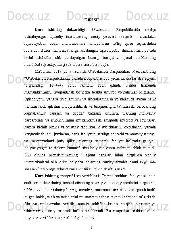 KIRISH
Kurs   ishining   dolzarbligi:   O’zbekiston  Respublikasida	 	amalga	
oshirilayotgan	 	iqtisodiy	 	islohotlarning	 	asosiy	 	pirovard	 	maqsadi	 	- 
mamlakat
iqtisodiyotida   bozor   munosabatlari   tamoyillarini   to’liq   qaror   toptirishdan
iboratdir.   Bozor   munosabatlariga   asoslangan   iqtisodiyotni   shakllantirish   yo’lida
izchil   islohotlar   olib   borilayotgan   hozirgi   bosqichda   tijorat   banklarining
mamlakat  	
iqtisodiyotidagi	 roli	 tobora	 oshib	 bormoqda.
Ma’lumki,   2017   yil   7   fevralda   O’zbekiston   Respublikasi   Prezidentining
“O’zbekiston Respublikasini yanada rivojlantirish bo’yicha xarakatlar strategiyasi
to’g’risidagi”   PF-4947   sonli   farmoni   e’lon   qilindi.   Ushbu   farmonda
mamalakatimizni   rivojlantirish   bo’yicha   beshta   ustuvor   yo’nalishlar   belgilandi.
Iqtisodiyotni   yanada   rivojlantirish   va   liberallashtirish   yo’nalishida   aynan   bank
tizimini   isloh   qilishni   chuqurlashtirish   va   barqarorligini   ta’minlash,   banklarning
kapitallashuv   darajasi   va   depozit   bazasini   oshirish,   ularning   moliyaviy
barqarorligi   va   ishonchliligini   mustahkamlash,   istiqbolli   investitsiya   loyihalari
hamda   kichik   biznes   va   xususiy   tadbirkorlik   sub’ektlarini   kreditlashni   yanada
kengaytirish,   shu   jumladan,   bank   faoliyatini tartibga soluvchi zamonaviy tamoyil
va   mexanizmlarni   joriy   qilish,   ularning   samarali   faoliyat   ko’rsatishiga   yo’l
qo’ymayotgan   to’siqlarni   bartaraf   etish   bo’yicha   chora   tadbirlar   ishlab   chiqildi.
Shu   o’rinda   prezidentimizning   “...tijorat   banklari   bilan   birgalikda   xorijiy
investitsiyalarni   olib   kirish   bo’yicha   ishlarning   qanday   ahvolda   ekani  	
to’g’risida	
shaxsan	 Prezidentga	 axborot	 noma	 kiritilishi	 ta’kidlab	 o’tilgan	 edi.
Kurs   ishining   maqsadi   va   vazifalari:   Tijorat   banklari   faoliyatini   ichki
auditdan o’tkazishning, tashkil etishning nazariy va huquqiy asoslarini o’rganish,
ichki audit o’tkazishning hozirgi axvolini, muammolarini chuqur o’rganib taxlil
qilgan   holda,   talab   va   tartiblarini   mustaxkamlash   va   takomillashtirish   to’g’risida
fikr   va   muloxazalar   yuritib,   amaliy   takliflar   ishlab   chiqish   dissertatsiya
ishimizning   asosiy   maqsadi   bo’lib   hisoblanadi.   Bu   maqsadga   erishish   uchun
quyidagi   vazifalarni   bajarish   belgilab   olindi:
3 