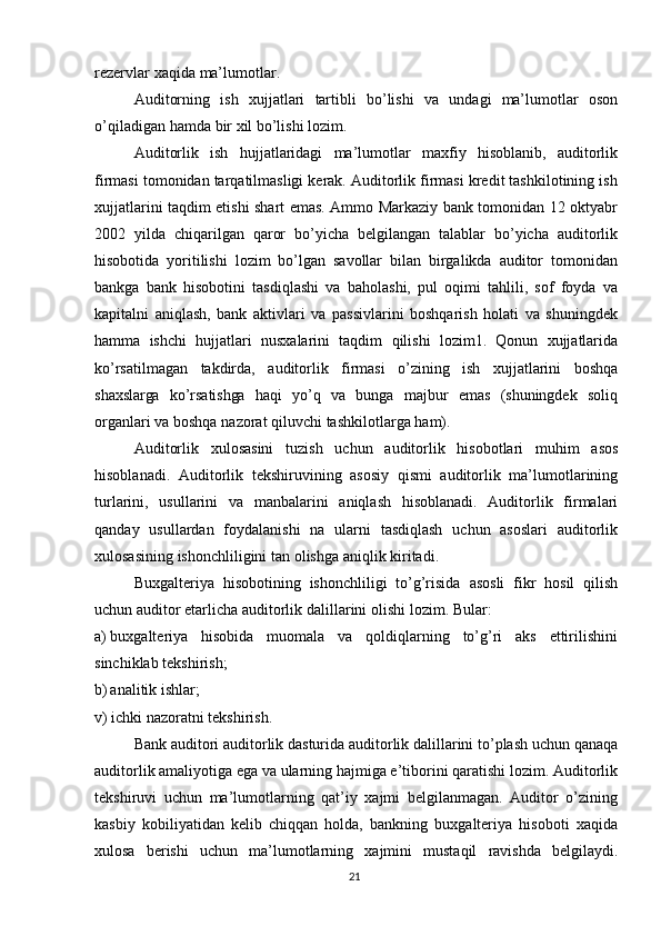 rezervlar   xaqida   ma’lumotlar.
Auditorning   ish   xujjatlari   tartibli   bo’lishi   va   undagi   ma’lumotlar   oson
o’qiladigan   hamda   bir   xil   bo’lishi   lozim.
Auditorlik   ish   hujjatlaridagi   ma’lumotlar   maxfiy   hisoblanib,   auditorlik
firmasi tomonidan tarqatilmasligi kerak. Auditorlik firmasi kredit tashkilotining ish
xujjatlarini taqdim etishi shart emas. Ammo Markaziy bank tomonidan 12 oktyabr
2002   yilda   chiqarilgan   qaror   bo’yicha   belgilangan   talablar   bo’yicha   auditorlik
hisobotida   yoritilishi   lozim   bo’lgan   savollar   bilan   birgalikda   auditor   tomonidan
bankga   bank   hisobotini   tasdiqlashi   va   baholashi,   pul   oqimi   tahlili,   sof   foyda   va
kapitalni   aniqlash,   bank   aktivlari   va   passivlarini   boshqarish   holati   va   shuningdek
hamma   ishchi   hujjatlari   nusxalarini   taqdim   qilishi   lozim1.   Qonun   xujjatlarida
ko’rsatilmagan   takdirda,   auditorlik   firmasi   o’zining   ish   xujjatlarini   boshqa
shaxslarga   ko’rsatishga   haqi   yo’q   va   bunga   majbur   emas   (shuningdek   soliq
organlari   va   boshqa   nazorat   qiluvchi   tashkilotlarga   ham).
Auditorlik   xulosasini   tuzish   uchun   auditorlik   hisobotlari   muhim   asos
hisoblanadi.   Auditorlik   tekshiruvining   asosiy   qismi   auditorlik   ma’lumotlarining
turlarini,   usullarini   va   manbalarini   aniqlash   hisoblanadi.   Auditorlik   firmalari
qanday   usullardan   foydalanishi   na   ularni   tasdiqlash   uchun   asoslari   auditorlik
xulosasining   ishonchliligini   tan   olishga   aniqlik   kiritadi.
Buxgalteriya   hisobotining   ishonchliligi   to’g’risida   asosli   fikr   hosil   qilish
uchun auditor etarlicha   auditorlik   dalillarini   olishi   lozim.   Bular:
a) buxgalteriya   hisobida   muomala   va   qoldiqlarning   to’g’ri   aks   ettirilishini
sinchiklab   tekshirish;
b) analitik   ishlar;
v)   ichki   nazoratni   tekshirish.
Bank   auditori   auditorlik   dasturida   auditorlik   dalillarini   to’plash   uchun   qanaqa
auditorlik   amaliyotiga   ega   va   ularning   hajmiga   e’tiborini   qaratishi   lozim.   Auditorlik
tekshiruvi   uchun   ma’lumotlarning   qat’iy   xajmi   belgilanmagan.   Auditor   o’zining
kasbiy   kobiliyatidan   kelib   chiqqan   holda,   bankning   buxgalteriya   hisoboti   xaqida
xulosa   berishi   uchun   ma’lumotlarning   xajmini   mustaqil   ravishda   belgilaydi.
21 