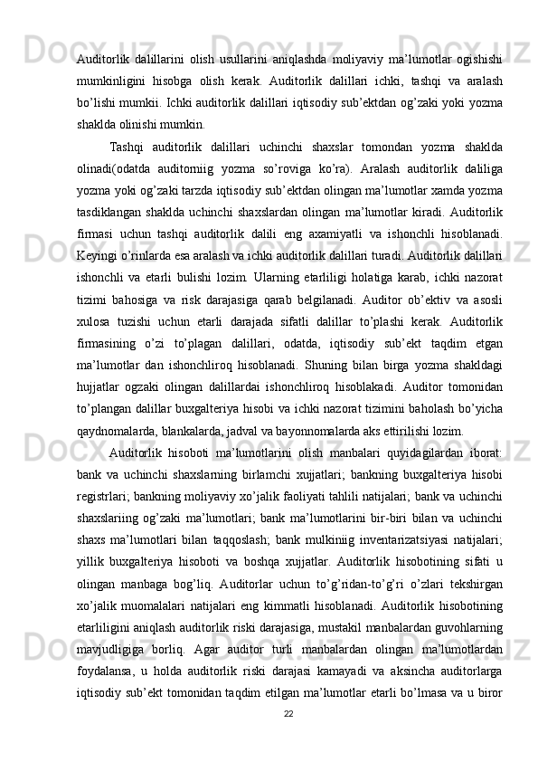 Auditorlik   dalillarini   olish   usullarini   aniqlashda   moliyaviy   ma’lumotlar   ogishishi
mumkinligini   hisobga   olish   kerak.   Auditorlik   dalillari   ichki,   tashqi   va   aralash
bo’lishi mumkii. Ichki auditorlik dalillari iqtisodiy sub’ektdan og’zaki yoki yozma
shaklda   olinishi   mumkin.
Tashqi   auditorlik   dalillari   uchinchi   shaxslar   tomondan   yozma   shaklda
olinadi(odatda   auditorniig   yozma   so’roviga   ko’ra).   Aralash   auditorlik   daliliga
yozma yoki og’zaki tarzda iqtisodiy sub’ektdan olingan ma’lumotlar xamda yozma
tasdiklangan   shaklda   uchinchi   shaxslardan   olingan   ma’lumotlar   kiradi.   Auditorlik
firmasi   uchun   tashqi   auditorlik   dalili   eng   axamiyatli   va   ishonchli   hisoblanadi.
Keyingi   o’rinlarda   esa   aralash   va   ichki   auditorlik   dalillari   turadi.   Auditorlik   dalillari
ishonchli   va   etarli   bulishi   lozim.   Ularning   etarliligi   holatiga   karab,   ichki   nazorat
tizimi   bahosiga   va   risk   darajasiga   qarab   belgilanadi.   Auditor   ob’ektiv   va   asosli
xulosa   tuzishi   uchun   etarli   darajada   sifatli   dalillar   to’plashi   kerak.   Auditorlik
firmasining   o’zi   to’plagan   dalillari,   odatda,   iqtisodiy   sub’ekt   taqdim   etgan
ma’lumotlar   dan   ishonchliroq   hisoblanadi.   Shuning   bilan   birga   yozma   shakldagi
hujjatlar   ogzaki   olingan   dalillardai   ishonchliroq   hisoblakadi.   Auditor   tomonidan
to’plangan dalillar buxgalteriya hisobi  va ichki nazorat tizimini baholash bo’yicha
qaydnomalarda,   blankalarda,   jadval   va   bayonnomalarda   aks   ettirilishi   lozim.  
Auditorlik   hisoboti   ma’lumotlarini   olish   manbalari   quyidagilardan   iborat:
bank   va   uchinchi   shaxslarning   birlamchi   xujjatlari;   bankning   buxgalteriya   hisobi
registrlari; bankning moliyaviy xo’jalik faoliyati tahlili natijalari; bank va uchinchi
shaxslariing   og’zaki   ma’lumotlari;   bank   ma’lumotlarini   bir-biri   bilan   va   uchinchi
shaxs   ma’lumotlari   bilan   taqqoslash;   bank   mulkiniig   inventarizatsiyasi   natijalari;
yillik   buxgalteriya   hisoboti   va   boshqa   xujjatlar.   Auditorlik   hisobotining   sifati   u
olingan   manbaga   bog’liq.   Auditorlar   uchun   to’g’ridan-to’g’ri   o’zlari   tekshirgan
xo’jalik   muomalalari   natijalari   eng   kimmatli   hisoblanadi.   Auditorlik   hisobotining
etarliligini aniqlash auditorlik riski darajasiga, mustakil manbalardan guvohlarning
mavjudligiga   borliq.   Agar   auditor   turli   manbalardan   olingan   ma’lumotlardan
foydalansa,   u   holda   auditorlik   riski   darajasi   kamayadi   va   aksincha   auditorlarga
iqtisodiy sub’ekt  tomonidan taqdim etilgan ma’lumotlar etarli bo’lmasa va u biror
22 