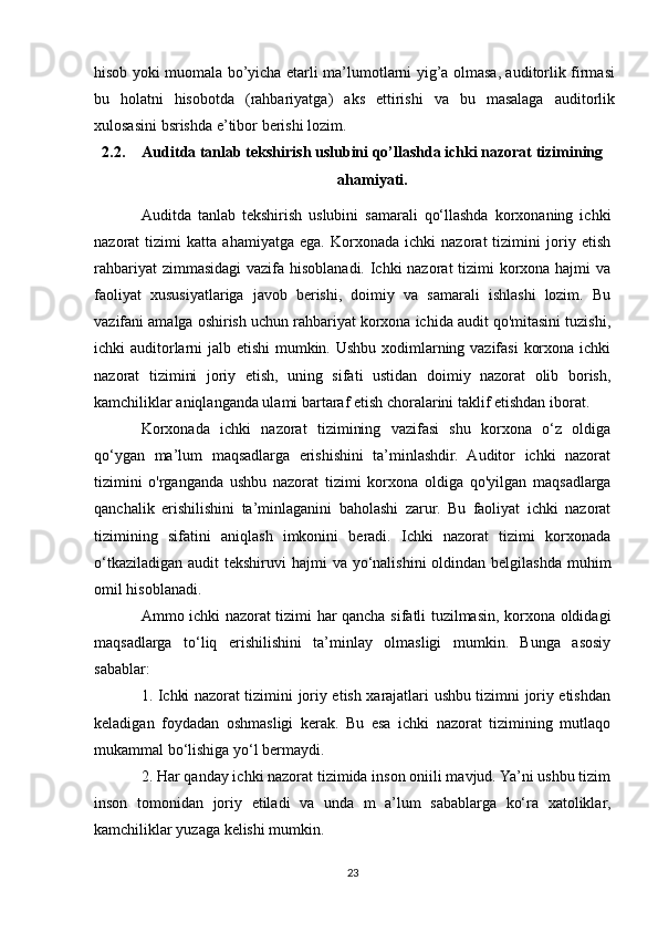 hisob yoki muomala bo’yicha etarli ma’lumotlarni yig’a olmasa, auditorlik firmasi
bu   holatni   hisobotda   (rahbariyatga)   aks   ettirishi   va   bu   masalaga   auditorlik
xulosasini   bsrishda   e’tibor   berishi   lozim.  
2.2. Auditda tanlab tekshirish uslubini qo’llashda ichki nazorat tizimining
ahamiyati.
Auditda   tanlab   tekshirish   uslubini   samarali   qo‘llashda   korxonaning   ichki
nazorat   tizimi   katta   ahamiyatga   ega.   Korxonada   ichki   nazorat   tizimini   joriy   etish
rahbariyat  zimmasidagi  vazifa hisoblanadi. Ichki  nazorat  tizimi korxona hajmi va
faoliyat   xususiyatlariga   javob   berishi,   doimiy   va   samarali   ishlashi   lozim.   Bu
vazifani amalga oshirish uchun rahbariyat korxona ichida audit qo'mitasini tuzishi,
ichki auditorlarni jalb etishi  mumkin. Ushbu xodimlarning vazifasi  korxona ichki
nazorat   tizimini   joriy   etish,   uning   sifati   ustidan   doimiy   nazorat   olib   borish,
kamchiliklar aniqlanganda ulami bartaraf etish choralarini taklif etishdan iborat.
Korxonada   ichki   nazorat   tizimining   vazifasi   shu   korxona   o‘z   oldiga
qo‘ygan   ma’lum   maqsadlarga   erishishini   ta’minlashdir.   Auditor   ichki   nazorat
tizimini   o'rganganda   ushbu   nazorat   tizimi   korxona   oldiga   qo'yilgan   maqsadlarga
qanchalik   erishilishini   ta’minlaganini   baholashi   zarur.   Bu   faoliyat   ichki   nazorat
tizimining   sifatini   aniqlash   imkonini   beradi.   Ichki   nazorat   tizimi   korxonada
o‘tkaziladigan  audit  tekshiruvi  hajmi  va yo‘nalishini  oldindan belgilashda muhim
omil hisoblanadi.
Ammo ichki nazorat tizimi har qancha sifatli tuzilmasin, korxona oldidagi
maqsadlarga   to‘liq   erishilishini   ta’minlay   olmasligi   mumkin.   Bunga   asosiy
sabablar:
1. Ichki nazorat tizimini joriy etish xarajatlari ushbu tizimni joriy etishdan
keladigan   foydadan   oshmasligi   kerak.   Bu   esa   ichki   nazorat   tizimining   mutlaqo
mukammal bo‘lishiga yo‘l bermaydi.
2. Har qanday ichki nazorat tizimida inson oniili mavjud. Ya’ni ushbu tizim
inson   tomonidan   joriy   etiladi   va   unda   m   a’lum   sabablarga   ko‘ra   xatoliklar,
kamchiliklar yuzaga kelishi mumkin.
23 