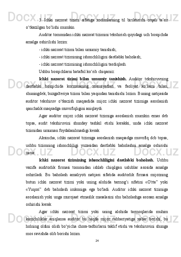 3.   Ichki   nazorat   tizimi   sifatiga   xodimlarning   til   biriktirishi   orqali   ta’sir
o‘tkazilgan bo‘lishi mumkin.
Auditor tomonidan ichki nazorat tizimini tekshirish quyidagi uch bosqichda
amalga oshirilishi lozim:
- ichki nazorat tizimi bilan umumiy tanishish;
- ichki nazorat tizimining ishonchliligini dastlabki baholash;
- ichki nazorat tizimining ishonchliligini tasdiqlash.
Ushbu bosqichlarni batafsil ko‘rib chiqamiz:
Ichki   nazorat   tizimi   bilan   umumiy   tanishish.   Auditor   tekshiruvning
dastlabki   bosqichida   korxonaning   xususiyatlari   va   faoliyat   ko‘lami   bilan,
shuningdek, buxgalteriya tizimi bilan yaqindan tanishishi lozim. Buning natijasida
auditor   tekshiruv   o‘tkazish   maqsadida   mijoz   ichki   nazorat   tizimiga   asoslanish
qanchalik maqsadga muvofiqligini aniqlaydi.
Agar   auditor   mijoz   ichki   nazorat   tizimiga   asoslanish   mumkin   emas   deb
topsa,   audit   tekshiruvini   shunday   tashkil   etishi   kerakki,   unda   ichki   nazorat
tizimidan umuman foydalanilmasligi kerak.
Aksincha,  ichki  nazorat  tizimiga  asoslanish maqsadga muvofiq dcb topsa,
ushbu   tizimning   ishonchliligi   yuzasidan   dastlabki   baholashni   amalga   oshirishi
zarur.
Ichki   nazorat   tizimining   ishonchliligini   dastlabki   baholash.   Ushbu
vazifa   auditorlik   firmasi   tomonidan   ishlab   chiqilgan   uslublar   asosida   amalga
oshiriladi.   Bu   baholash   amaliyoti   natijasi   sifatida   auditorlik   firmasi   mijozning
butun   ichki   nazorat   tizimi   yoki   uning   alohida   tarmog‘i   sifatini   «O'rta”   yoki
«Yuqori”   deb   baholash   imkoniga   ega   bo'ladi.   Auditor   ichki   nazorat   tizimiga
asoslanish yoki unga murojaat etmaslik masalasini shu baholashga asosan amalga
oshirishi kerak.
Agar   ichki   nazorat   tizimi   yoki   uning   alohida   tarmoqlarida   muhim
kamchiliklar   aniqlansa   auditor   bu   haqda   mijoz   rahbariyatiga   xabar   berishi,   bu
holning oldini olish bo‘yicha chora-tadbirlarni taklif etishi va tekshiruvini shunga
mos ravishda olib borishi lozim.
24 